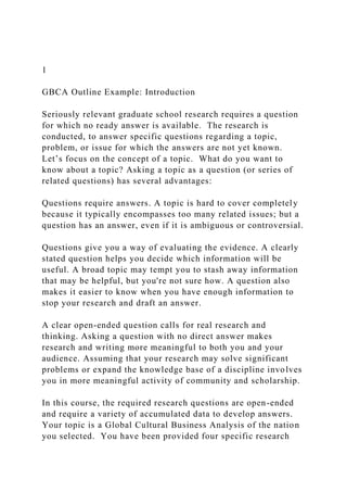 1
GBCA Outline Example: Introduction
Seriously relevant graduate school research requires a question
for which no ready answer is available. The research is
conducted, to answer specific questions regarding a topic,
problem, or issue for which the answers are not yet known.
Let’s focus on the concept of a topic. What do you want to
know about a topic? Asking a topic as a question (or series of
related questions) has several advantages:
Questions require answers. A topic is hard to cover completely
because it typically encompasses too many related issues; but a
question has an answer, even if it is ambiguous or controversial.
Questions give you a way of evaluating the evidence. A clearly
stated question helps you decide which information will be
useful. A broad topic may tempt you to stash away information
that may be helpful, but you're not sure how. A question also
makes it easier to know when you have enough information to
stop your research and draft an answer.
A clear open-ended question calls for real research and
thinking. Asking a question with no direct answer makes
research and writing more meaningful to both you and your
audience. Assuming that your research may solve significant
problems or expand the knowledge base of a discipline involves
you in more meaningful activity of community and scholarship.
In this course, the required research questions are open-ended
and require a variety of accumulated data to develop answers.
Your topic is a Global Cultural Business Analysis of the nation
you selected. You have been provided four specific research
 