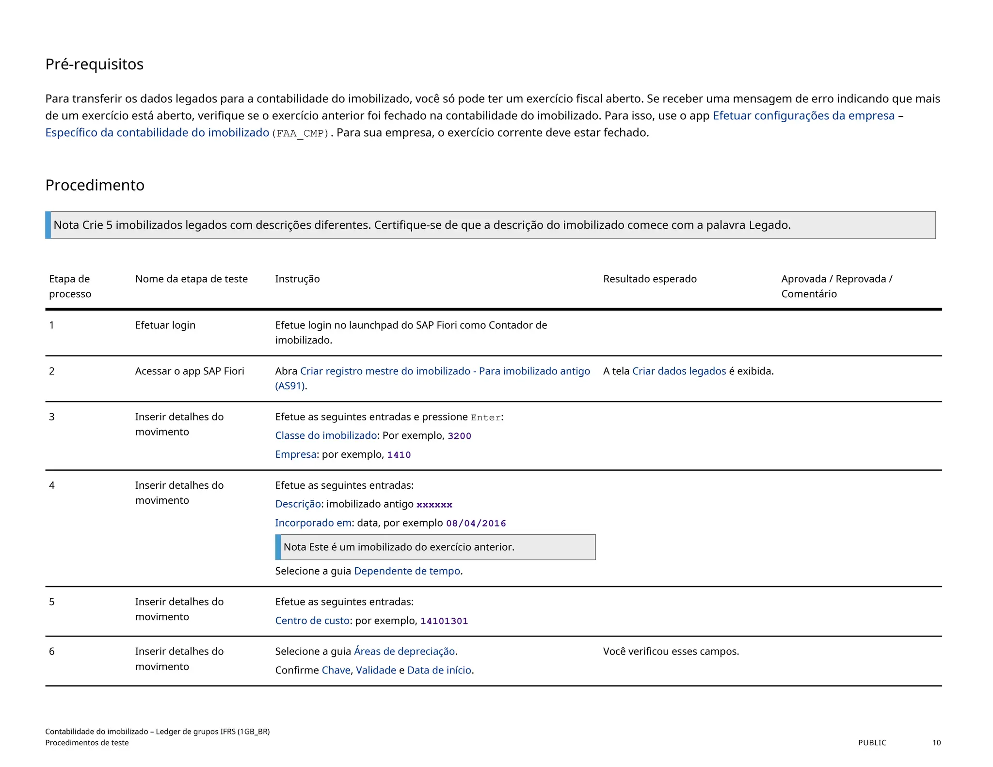 Pré-requisitos
Para transferir os dados legados para a contabilidade do imobilizado, você só pode ter um exercício fiscal aberto. Se receber uma mensagem de erro indicando que mais
de um exercício está aberto, verifique se o exercício anterior foi fechado na contabilidade do imobilizado. Para isso, use o app Efetuar configurações da empresa –
Específico da contabilidade do imobilizado(FAA_CMP). Para sua empresa, o exercício corrente deve estar fechado.
Procedimento
Nota Crie 5 imobilizados legados com descrições diferentes. Certifique-se de que a descrição do imobilizado comece com a palavra Legado.
Etapa de
processo
Nome da etapa de teste Instrução Resultado esperado Aprovada / Reprovada /
Comentário
1 Efetuar login Efetue login no launchpad do SAP Fiori como Contador de
imobilizado.
2 Acessar o app SAP Fiori Abra Criar registro mestre do imobilizado - Para imobilizado antigo
(AS91).
A tela Criar dados legados é exibida.
3 Inserir detalhes do
movimento
Efetue as seguintes entradas e pressione Enter:
Classe do imobilizado: Por exemplo, 3200
Empresa: por exemplo, 1410
4 Inserir detalhes do
movimento
Efetue as seguintes entradas:
Descrição: imobilizado antigo xxxxxx
Incorporado em: data, por exemplo 08/04/2016
Nota Este é um imobilizado do exercício anterior.
Selecione a guia Dependente de tempo.
5 Inserir detalhes do
movimento
Efetue as seguintes entradas:
Centro de custo: por exemplo, 14101301
6 Inserir detalhes do
movimento
Selecione a guia Áreas de depreciação.
Confirme Chave, Validade e Data de início.
Você verificou esses campos.
Contabilidade do imobilizado – Ledger de grupos IFRS (1GB_BR)
Procedimentos de teste PUBLIC 10
 