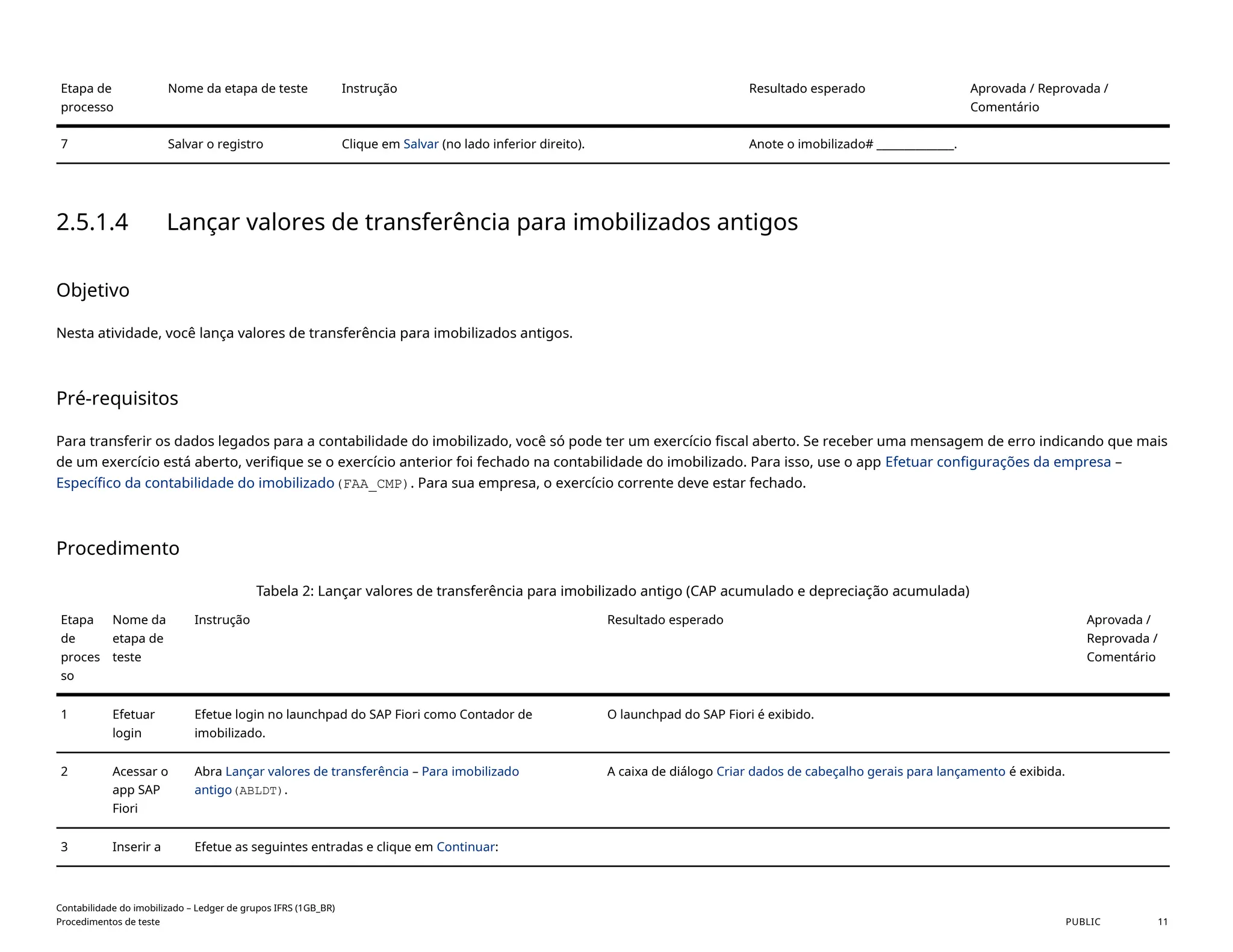 Etapa de
processo
Nome da etapa de teste Instrução Resultado esperado Aprovada / Reprovada /
Comentário
7 Salvar o registro Clique em Salvar (no lado inferior direito). Anote o imobilizado# ______________.
2.5.1.4 Lançar valores de transferência para imobilizados antigos
Objetivo
Nesta atividade, você lança valores de transferência para imobilizados antigos.
Pré-requisitos
Para transferir os dados legados para a contabilidade do imobilizado, você só pode ter um exercício fiscal aberto. Se receber uma mensagem de erro indicando que mais
de um exercício está aberto, verifique se o exercício anterior foi fechado na contabilidade do imobilizado. Para isso, use o app Efetuar configurações da empresa –
Específico da contabilidade do imobilizado(FAA_CMP). Para sua empresa, o exercício corrente deve estar fechado.
Procedimento
Tabela 2: Lançar valores de transferência para imobilizado antigo (CAP acumulado e depreciação acumulada)
Etapa
de
proces
so
Nome da
etapa de
teste
Instrução Resultado esperado Aprovada /
Reprovada /
Comentário
1 Efetuar
login
Efetue login no launchpad do SAP Fiori como Contador de
imobilizado.
O launchpad do SAP Fiori é exibido.
2 Acessar o
app SAP
Fiori
Abra Lançar valores de transferência – Para imobilizado
antigo(ABLDT).
A caixa de diálogo Criar dados de cabeçalho gerais para lançamento é exibida.
3 Inserir a Efetue as seguintes entradas e clique em Continuar:
Contabilidade do imobilizado – Ledger de grupos IFRS (1GB_BR)
Procedimentos de teste PUBLIC 11
 