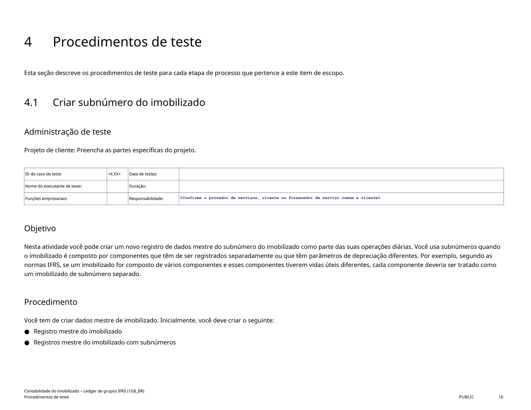 4 Procedimentos de teste
Esta seção descreve os procedimentos de teste para cada etapa de processo que pertence a este item de escopo.
4.1 Criar subnúmero do imobilizado
Administração de teste
Projeto de cliente: Preencha as partes específicas do projeto.
ID do caso de teste <X.XX> Data de testes:
Nome do executante de teste: Duração:
Funções empresariais: Responsabilidade: <Confirme o provedor de serviços, cliente ou fornecedor de serviço comum e cliente>
Objetivo
Nesta atividade você pode criar um novo registro de dados mestre do subnúmero do imobilizado como parte das suas operações diárias. Você usa subnúmeros quando
o imobilizado é composto por componentes que têm de ser registrados separadamente ou que têm parâmetros de depreciação diferentes. Por exemplo, segundo as
normas IFRS, se um imobilizado for composto de vários componentes e esses componentes tiverem vidas úteis diferentes, cada componente deveria ser tratado como
um imobilizado de subnúmero separado.
Procedimento
Você tem de criar dados mestre de imobilizado. Inicialmente, você deve criar o seguinte:
● Registro mestre do imobilizado
● Registros mestre do imobilizado com subnúmeros
Contabilidade do imobilizado – Ledger de grupos IFRS (1GB_BR)
Procedimentos de teste PUBLIC 16
 