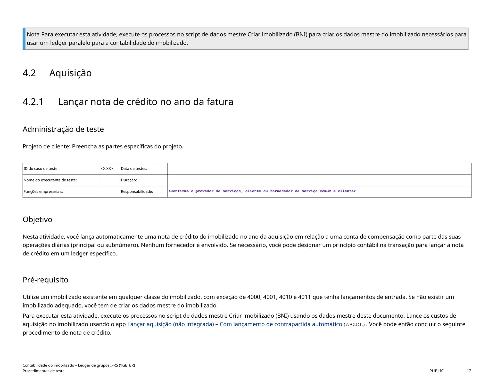 Nota Para executar esta atividade, execute os processos no script de dados mestre Criar imobilizado (BNI) para criar os dados mestre do imobilizado necessários para
usar um ledger paralelo para a contabilidade do imobilizado.
4.2 Aquisição
4.2.1 Lançar nota de crédito no ano da fatura
Administração de teste
Projeto de cliente: Preencha as partes específicas do projeto.
ID do caso de teste <X.XX> Data de testes:
Nome do executante de teste: Duração:
Funções empresariais: Responsabilidade: <Confirme o provedor de serviços, cliente ou fornecedor de serviço comum e cliente>
Objetivo
Nesta atividade, você lança automaticamente uma nota de crédito do imobilizado no ano da aquisição em relação a uma conta de compensação como parte das suas
operações diárias (principal ou subnúmero). Nenhum fornecedor é envolvido. Se necessário, você pode designar um princípio contábil na transação para lançar a nota
de crédito em um ledger específico.
Pré-requisito
Utilize um imobilizado existente em qualquer classe do imobilizado, com exceção de 4000, 4001, 4010 e 4011 que tenha lançamentos de entrada. Se não existir um
imobilizado adequado, você tem de criar os dados mestre do imobilizado.
Para executar esta atividade, execute os processos no script de dados mestre Criar imobilizado (BNI) usando os dados mestre deste documento. Lance os custos de
aquisição no imobilizado usando o app Lançar aquisição (não integrada) – Com lançamento de contrapartida automático(ABZOL). Você pode então concluir o seguinte
procedimento de nota de crédito.
Contabilidade do imobilizado – Ledger de grupos IFRS (1GB_BR)
Procedimentos de teste PUBLIC 17
 
