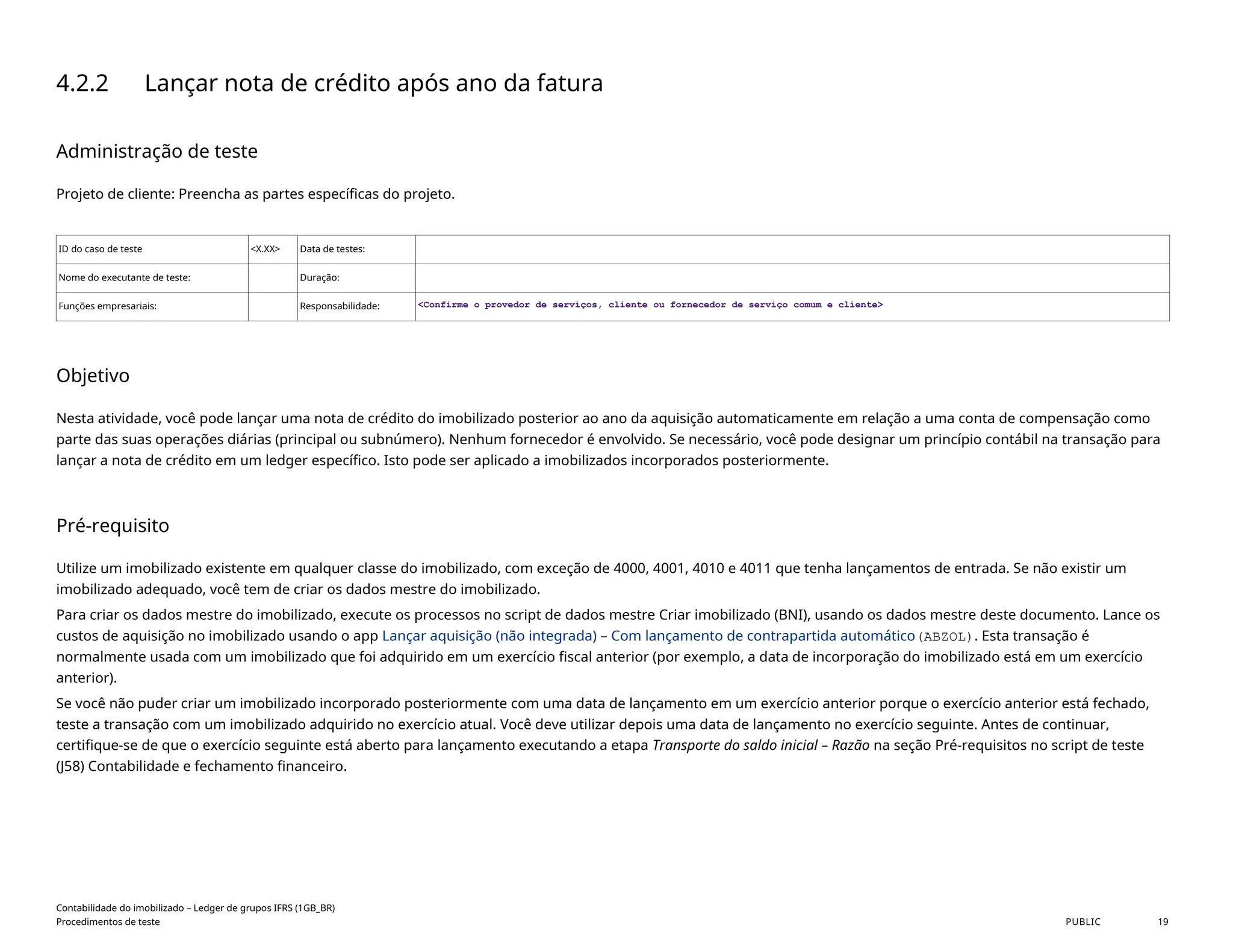 4.2.2 Lançar nota de crédito após ano da fatura
Administração de teste
Projeto de cliente: Preencha as partes específicas do projeto.
ID do caso de teste <X.XX> Data de testes:
Nome do executante de teste: Duração:
Funções empresariais: Responsabilidade: <Confirme o provedor de serviços, cliente ou fornecedor de serviço comum e cliente>
Objetivo
Nesta atividade, você pode lançar uma nota de crédito do imobilizado posterior ao ano da aquisição automaticamente em relação a uma conta de compensação como
parte das suas operações diárias (principal ou subnúmero). Nenhum fornecedor é envolvido. Se necessário, você pode designar um princípio contábil na transação para
lançar a nota de crédito em um ledger específico. Isto pode ser aplicado a imobilizados incorporados posteriormente.
Pré-requisito
Utilize um imobilizado existente em qualquer classe do imobilizado, com exceção de 4000, 4001, 4010 e 4011 que tenha lançamentos de entrada. Se não existir um
imobilizado adequado, você tem de criar os dados mestre do imobilizado.
Para criar os dados mestre do imobilizado, execute os processos no script de dados mestre Criar imobilizado (BNI), usando os dados mestre deste documento. Lance os
custos de aquisição no imobilizado usando o app Lançar aquisição (não integrada) – Com lançamento de contrapartida automático(ABZOL). Esta transação é
normalmente usada com um imobilizado que foi adquirido em um exercício fiscal anterior (por exemplo, a data de incorporação do imobilizado está em um exercício
anterior).
Se você não puder criar um imobilizado incorporado posteriormente com uma data de lançamento em um exercício anterior porque o exercício anterior está fechado,
teste a transação com um imobilizado adquirido no exercício atual. Você deve utilizar depois uma data de lançamento no exercício seguinte. Antes de continuar,
certifique-se de que o exercício seguinte está aberto para lançamento executando a etapa Transporte do saldo inicial – Razão na seção Pré-requisitos no script de teste
(J58) Contabilidade e fechamento financeiro.
Contabilidade do imobilizado – Ledger de grupos IFRS (1GB_BR)
Procedimentos de teste PUBLIC 19
 