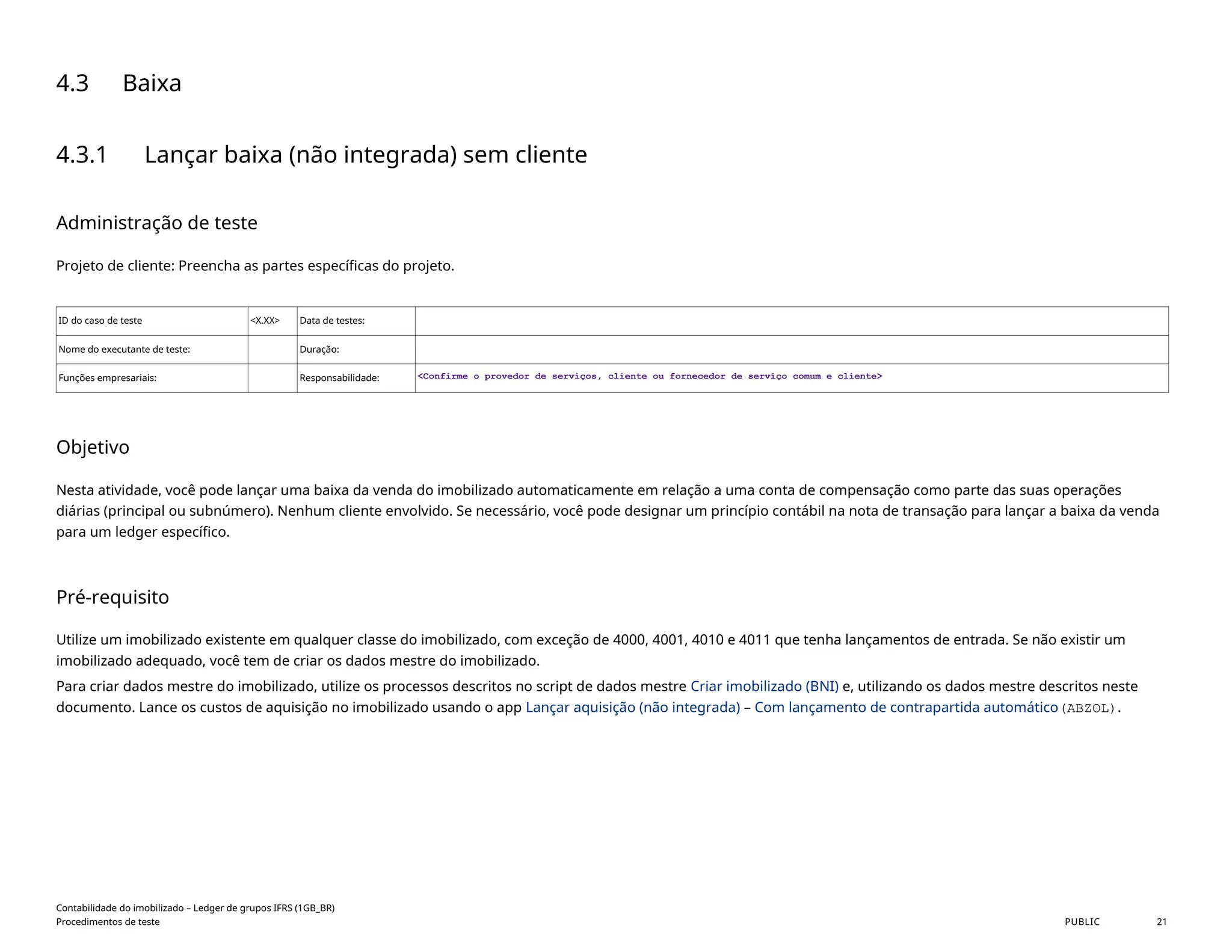 4.3 Baixa
4.3.1 Lançar baixa (não integrada) sem cliente
Administração de teste
Projeto de cliente: Preencha as partes específicas do projeto.
ID do caso de teste <X.XX> Data de testes:
Nome do executante de teste: Duração:
Funções empresariais: Responsabilidade: <Confirme o provedor de serviços, cliente ou fornecedor de serviço comum e cliente>
Objetivo
Nesta atividade, você pode lançar uma baixa da venda do imobilizado automaticamente em relação a uma conta de compensação como parte das suas operações
diárias (principal ou subnúmero). Nenhum cliente envolvido. Se necessário, você pode designar um princípio contábil na nota de transação para lançar a baixa da venda
para um ledger específico.
Pré-requisito
Utilize um imobilizado existente em qualquer classe do imobilizado, com exceção de 4000, 4001, 4010 e 4011 que tenha lançamentos de entrada. Se não existir um
imobilizado adequado, você tem de criar os dados mestre do imobilizado.
Para criar dados mestre do imobilizado, utilize os processos descritos no script de dados mestre Criar imobilizado (BNI) e, utilizando os dados mestre descritos neste
documento. Lance os custos de aquisição no imobilizado usando o app Lançar aquisição (não integrada) – Com lançamento de contrapartida automático(ABZOL).
Contabilidade do imobilizado – Ledger de grupos IFRS (1GB_BR)
Procedimentos de teste PUBLIC 21
 