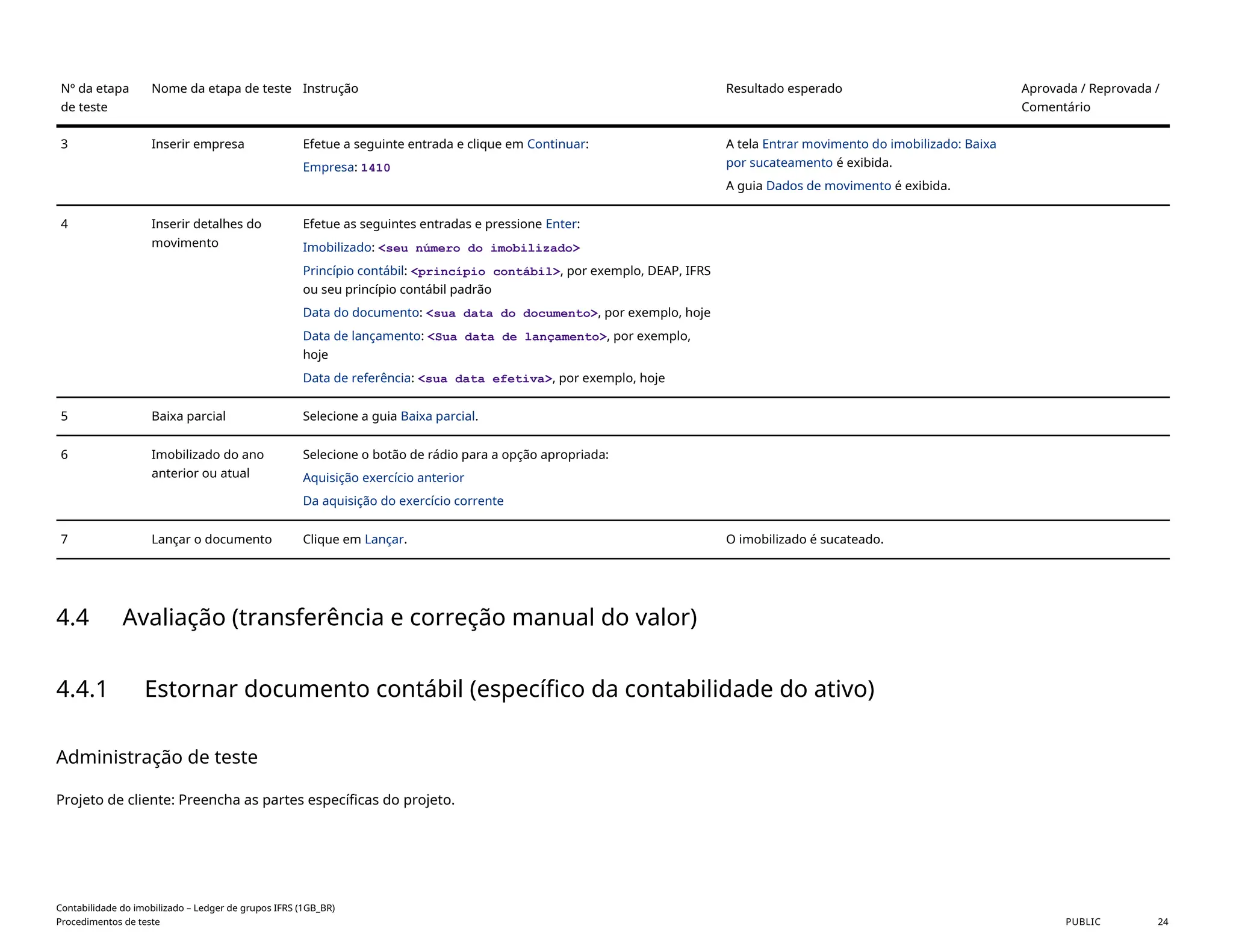 Nº da etapa
de teste
Nome da etapa de teste Instrução Resultado esperado Aprovada / Reprovada /
Comentário
3 Inserir empresa Efetue a seguinte entrada e clique em Continuar:
Empresa: 1410
A tela Entrar movimento do imobilizado: Baixa
por sucateamento é exibida.
A guia Dados de movimento é exibida.
4 Inserir detalhes do
movimento
Efetue as seguintes entradas e pressione Enter:
Imobilizado: <seu número do imobilizado>
Princípio contábil: <princípio contábil>, por exemplo, DEAP, IFRS
ou seu princípio contábil padrão
Data do documento: <sua data do documento>, por exemplo, hoje
Data de lançamento: <Sua data de lançamento>, por exemplo,
hoje
Data de referência: <sua data efetiva>, por exemplo, hoje
5 Baixa parcial Selecione a guia Baixa parcial.
6 Imobilizado do ano
anterior ou atual
Selecione o botão de rádio para a opção apropriada:
Aquisição exercício anterior
Da aquisição do exercício corrente
7 Lançar o documento Clique em Lançar. O imobilizado é sucateado.
4.4 Avaliação (transferência e correção manual do valor)
4.4.1 Estornar documento contábil (específico da contabilidade do ativo)
Administração de teste
Projeto de cliente: Preencha as partes específicas do projeto.
Contabilidade do imobilizado – Ledger de grupos IFRS (1GB_BR)
Procedimentos de teste PUBLIC 24
 