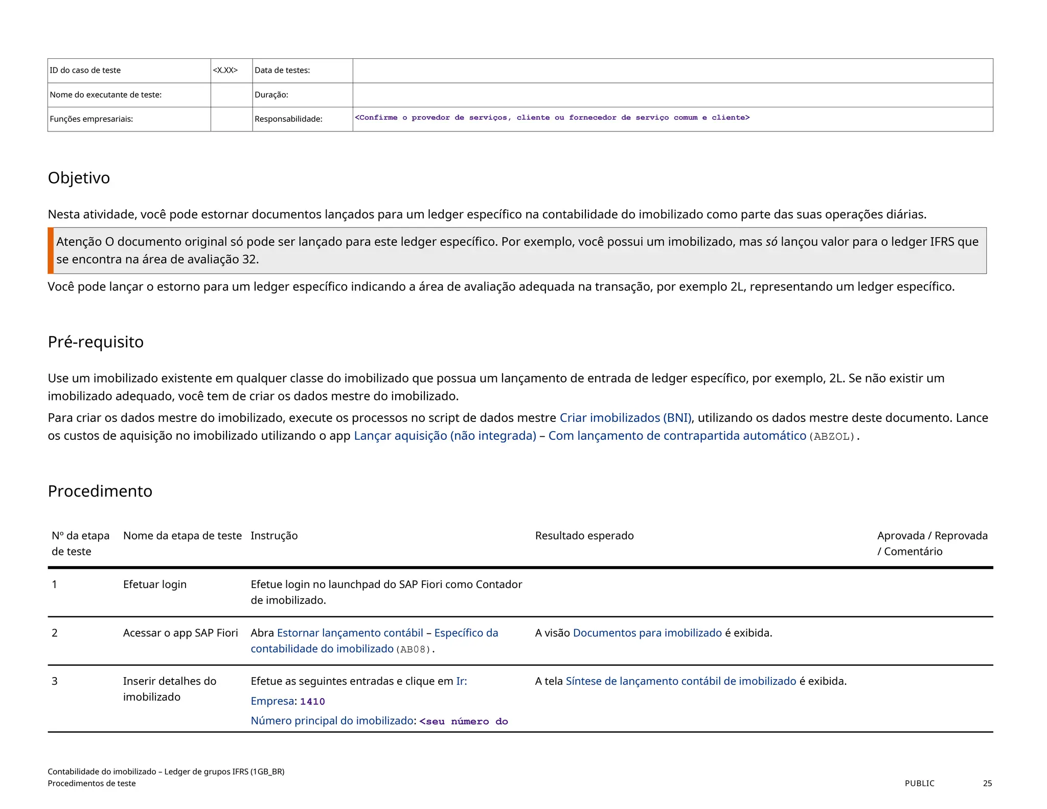 ID do caso de teste <X.XX> Data de testes:
Nome do executante de teste: Duração:
Funções empresariais: Responsabilidade: <Confirme o provedor de serviços, cliente ou fornecedor de serviço comum e cliente>
Objetivo
Nesta atividade, você pode estornar documentos lançados para um ledger específico na contabilidade do imobilizado como parte das suas operações diárias.
Atenção O documento original só pode ser lançado para este ledger específico. Por exemplo, você possui um imobilizado, mas só lançou valor para o ledger IFRS que
se encontra na área de avaliação 32.
Você pode lançar o estorno para um ledger específico indicando a área de avaliação adequada na transação, por exemplo 2L, representando um ledger específico.
Pré-requisito
Use um imobilizado existente em qualquer classe do imobilizado que possua um lançamento de entrada de ledger específico, por exemplo, 2L. Se não existir um
imobilizado adequado, você tem de criar os dados mestre do imobilizado.
Para criar os dados mestre do imobilizado, execute os processos no script de dados mestre Criar imobilizados (BNI), utilizando os dados mestre deste documento. Lance
os custos de aquisição no imobilizado utilizando o app Lançar aquisição (não integrada) – Com lançamento de contrapartida automático(ABZOL).
Procedimento
Nº da etapa
de teste
Nome da etapa de teste Instrução Resultado esperado Aprovada / Reprovada
/ Comentário
1 Efetuar login Efetue login no launchpad do SAP Fiori como Contador
de imobilizado.
2 Acessar o app SAP Fiori Abra Estornar lançamento contábil – Específico da
contabilidade do imobilizado(AB08).
A visão Documentos para imobilizado é exibida.
3 Inserir detalhes do
imobilizado
Efetue as seguintes entradas e clique em Ir:
Empresa: 1410
Número principal do imobilizado: <seu número do
A tela Síntese de lançamento contábil de imobilizado é exibida.
Contabilidade do imobilizado – Ledger de grupos IFRS (1GB_BR)
Procedimentos de teste PUBLIC 25
 