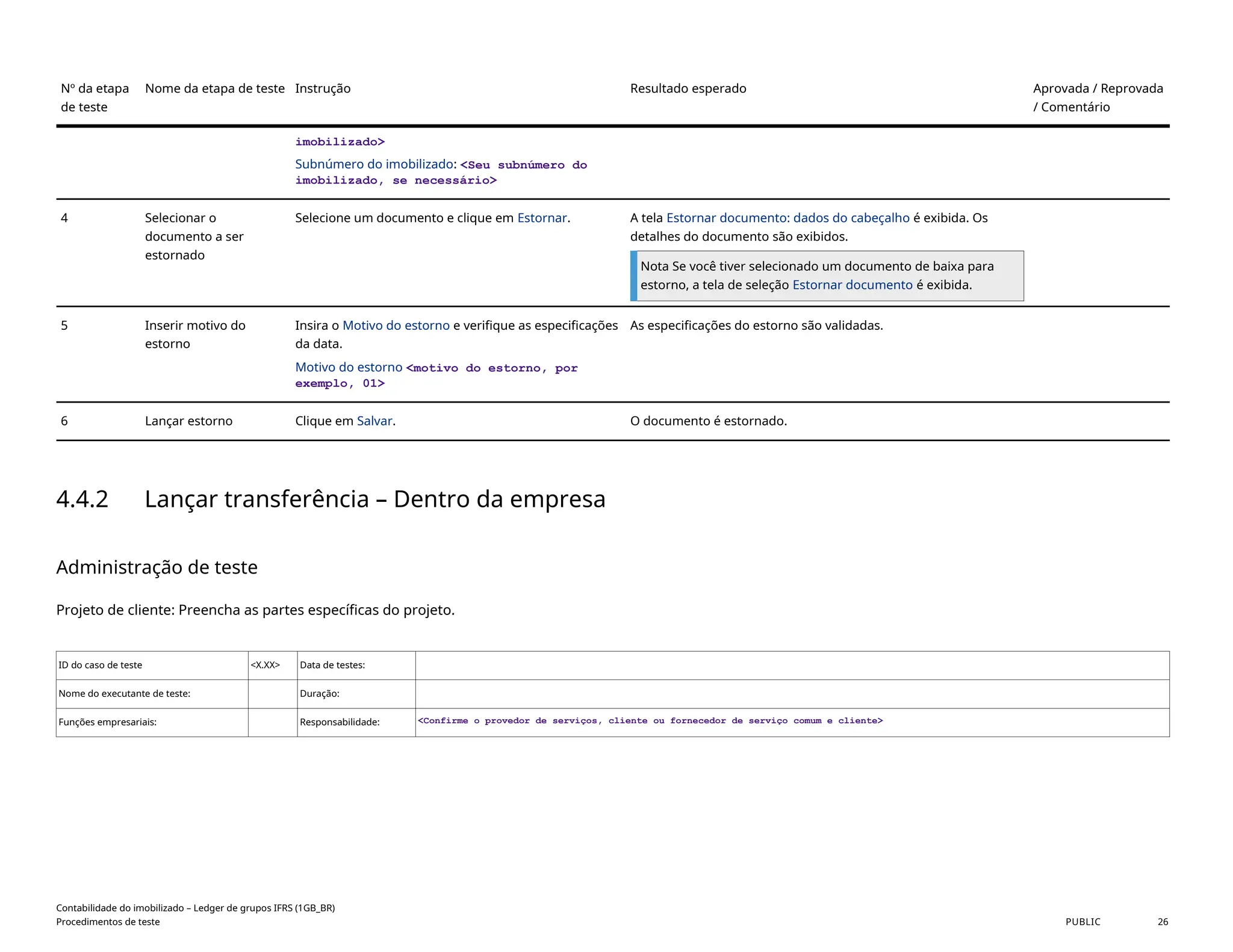Nº da etapa
de teste
Nome da etapa de teste Instrução Resultado esperado Aprovada / Reprovada
/ Comentário
imobilizado>
Subnúmero do imobilizado: <Seu subnúmero do
imobilizado, se necessário>
4 Selecionar o
documento a ser
estornado
Selecione um documento e clique em Estornar. A tela Estornar documento: dados do cabeçalho é exibida. Os
detalhes do documento são exibidos.
Nota Se você tiver selecionado um documento de baixa para
estorno, a tela de seleção Estornar documento é exibida.
5 Inserir motivo do
estorno
Insira o Motivo do estorno e verifique as especificações
da data.
Motivo do estorno <motivo do estorno, por
exemplo, 01>
As especificações do estorno são validadas.
6 Lançar estorno Clique em Salvar. O documento é estornado.
4.4.2 Lançar transferência – Dentro da empresa
Administração de teste
Projeto de cliente: Preencha as partes específicas do projeto.
ID do caso de teste <X.XX> Data de testes:
Nome do executante de teste: Duração:
Funções empresariais: Responsabilidade: <Confirme o provedor de serviços, cliente ou fornecedor de serviço comum e cliente>
Contabilidade do imobilizado – Ledger de grupos IFRS (1GB_BR)
Procedimentos de teste PUBLIC 26
 