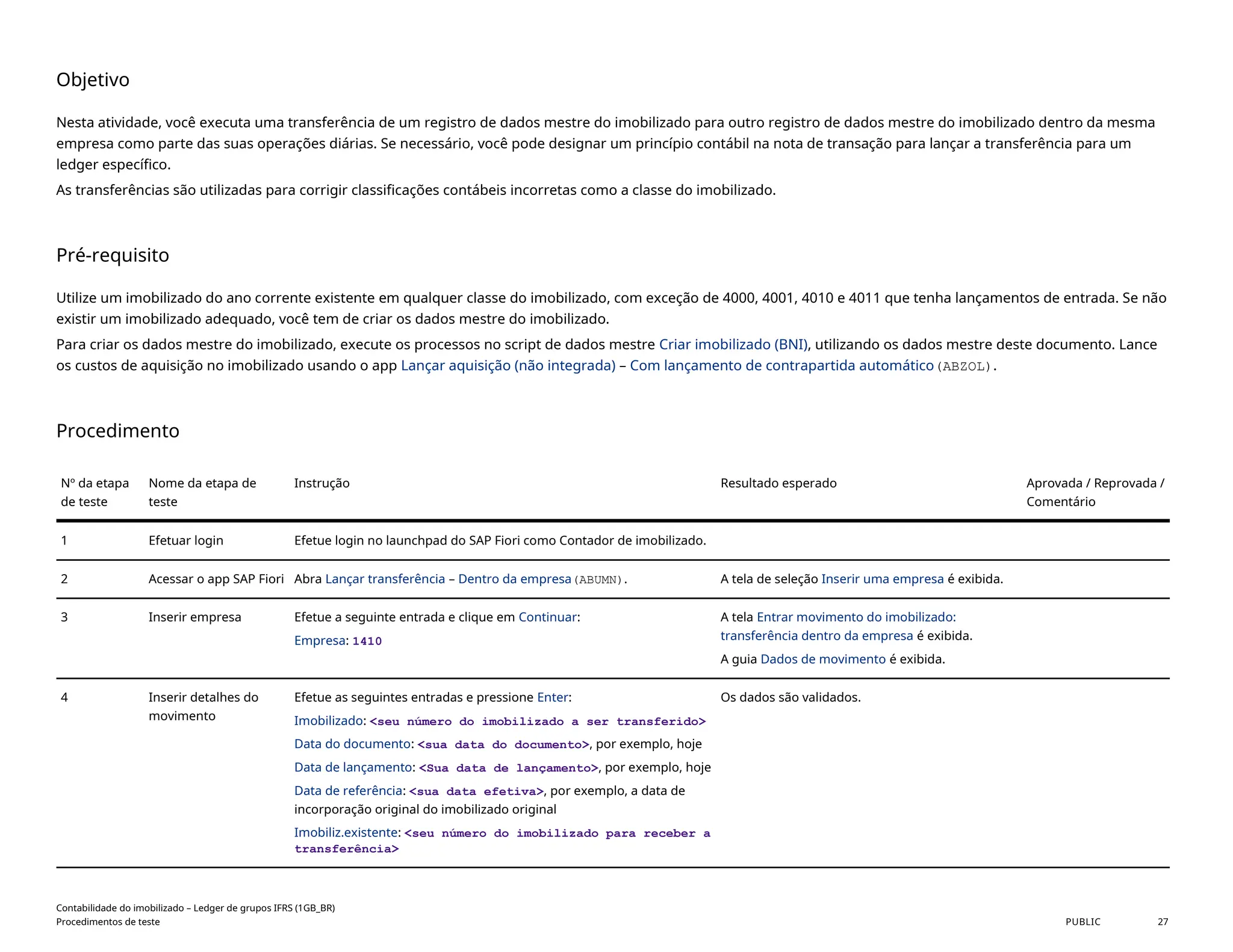 Objetivo
Nesta atividade, você executa uma transferência de um registro de dados mestre do imobilizado para outro registro de dados mestre do imobilizado dentro da mesma
empresa como parte das suas operações diárias. Se necessário, você pode designar um princípio contábil na nota de transação para lançar a transferência para um
ledger específico.
As transferências são utilizadas para corrigir classificações contábeis incorretas como a classe do imobilizado.
Pré-requisito
Utilize um imobilizado do ano corrente existente em qualquer classe do imobilizado, com exceção de 4000, 4001, 4010 e 4011 que tenha lançamentos de entrada. Se não
existir um imobilizado adequado, você tem de criar os dados mestre do imobilizado.
Para criar os dados mestre do imobilizado, execute os processos no script de dados mestre Criar imobilizado (BNI), utilizando os dados mestre deste documento. Lance
os custos de aquisição no imobilizado usando o app Lançar aquisição (não integrada) – Com lançamento de contrapartida automático(ABZOL).
Procedimento
Nº da etapa
de teste
Nome da etapa de
teste
Instrução Resultado esperado Aprovada / Reprovada /
Comentário
1 Efetuar login Efetue login no launchpad do SAP Fiori como Contador de imobilizado.
2 Acessar o app SAP Fiori Abra Lançar transferência – Dentro da empresa(ABUMN). A tela de seleção Inserir uma empresa é exibida.
3 Inserir empresa Efetue a seguinte entrada e clique em Continuar:
Empresa: 1410
A tela Entrar movimento do imobilizado:
transferência dentro da empresa é exibida.
A guia Dados de movimento é exibida.
4 Inserir detalhes do
movimento
Efetue as seguintes entradas e pressione Enter:
Imobilizado: <seu número do imobilizado a ser transferido>
Data do documento: <sua data do documento>, por exemplo, hoje
Data de lançamento: <Sua data de lançamento>, por exemplo, hoje
Data de referência: <sua data efetiva>, por exemplo, a data de
incorporação original do imobilizado original
Imobiliz.existente: <seu número do imobilizado para receber a
transferência>
Os dados são validados.
Contabilidade do imobilizado – Ledger de grupos IFRS (1GB_BR)
Procedimentos de teste PUBLIC 27
 