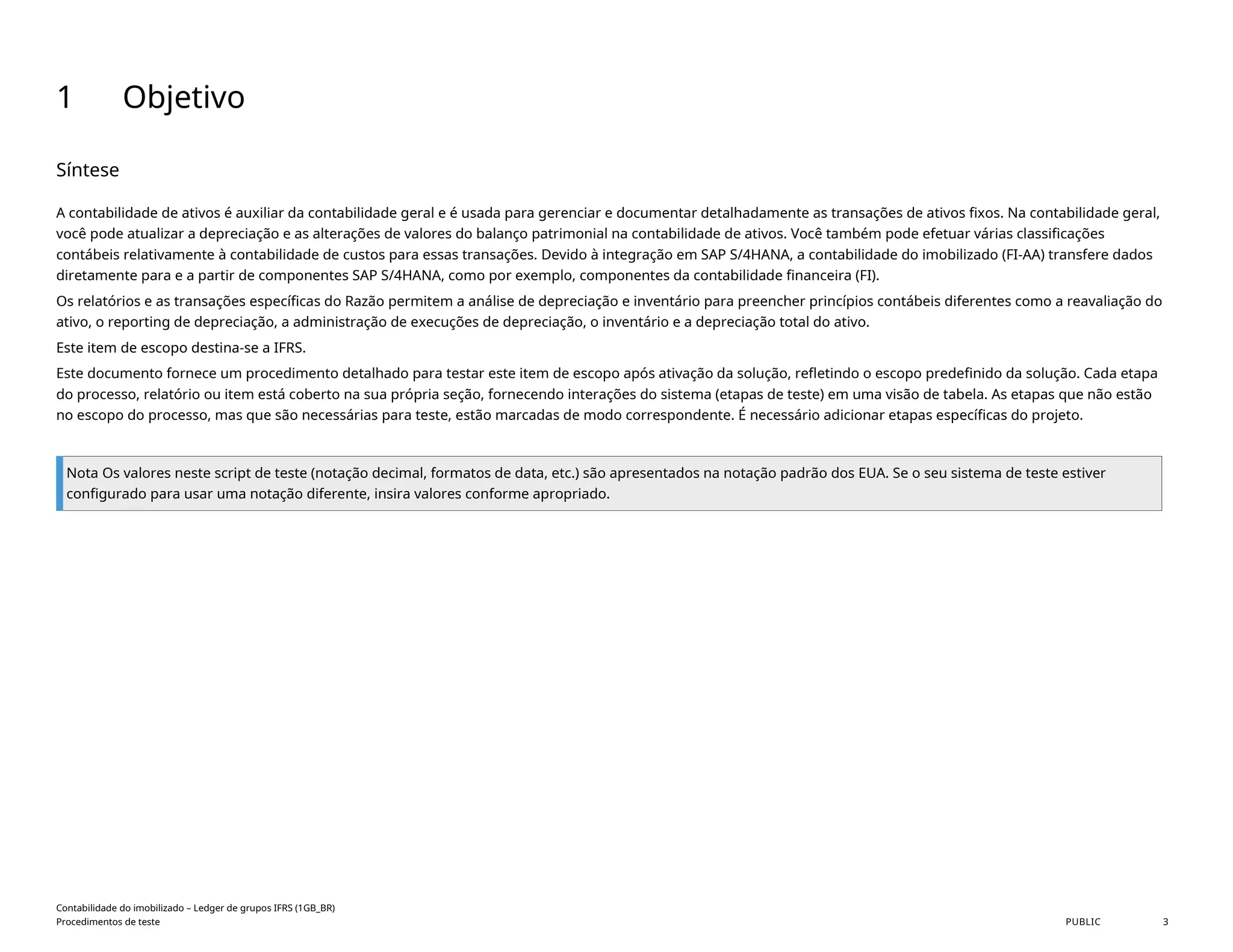 1 Objetivo
Síntese
A contabilidade de ativos é auxiliar da contabilidade geral e é usada para gerenciar e documentar detalhadamente as transações de ativos fixos. Na contabilidade geral,
você pode atualizar a depreciação e as alterações de valores do balanço patrimonial na contabilidade de ativos. Você também pode efetuar várias classificações
contábeis relativamente à contabilidade de custos para essas transações. Devido à integração em SAP S/4HANA, a contabilidade do imobilizado (FI-AA) transfere dados
diretamente para e a partir de componentes SAP S/4HANA, como por exemplo, componentes da contabilidade financeira (FI).
Os relatórios e as transações específicas do Razão permitem a análise de depreciação e inventário para preencher princípios contábeis diferentes como a reavaliação do
ativo, o reporting de depreciação, a administração de execuções de depreciação, o inventário e a depreciação total do ativo.
Este item de escopo destina-se a IFRS.
Este documento fornece um procedimento detalhado para testar este item de escopo após ativação da solução, refletindo o escopo predefinido da solução. Cada etapa
do processo, relatório ou item está coberto na sua própria seção, fornecendo interações do sistema (etapas de teste) em uma visão de tabela. As etapas que não estão
no escopo do processo, mas que são necessárias para teste, estão marcadas de modo correspondente. É necessário adicionar etapas específicas do projeto.
Nota Os valores neste script de teste (notação decimal, formatos de data, etc.) são apresentados na notação padrão dos EUA. Se o seu sistema de teste estiver
configurado para usar uma notação diferente, insira valores conforme apropriado.
Contabilidade do imobilizado – Ledger de grupos IFRS (1GB_BR)
Procedimentos de teste PUBLIC 3
 