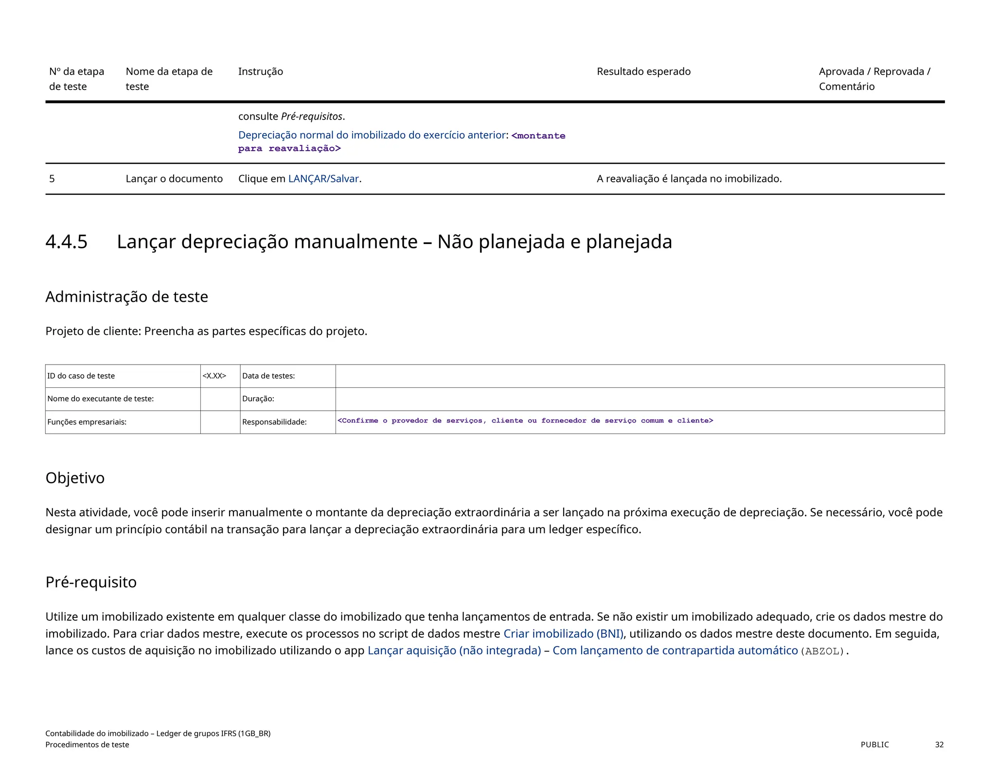 Nº da etapa
de teste
Nome da etapa de
teste
Instrução Resultado esperado Aprovada / Reprovada /
Comentário
consulte Pré-requisitos.
Depreciação normal do imobilizado do exercício anterior: <montante
para reavaliação>
5 Lançar o documento Clique em LANÇAR/Salvar. A reavaliação é lançada no imobilizado.
4.4.5 Lançar depreciação manualmente – Não planejada e planejada
Administração de teste
Projeto de cliente: Preencha as partes específicas do projeto.
ID do caso de teste <X.XX> Data de testes:
Nome do executante de teste: Duração:
Funções empresariais: Responsabilidade: <Confirme o provedor de serviços, cliente ou fornecedor de serviço comum e cliente>
Objetivo
Nesta atividade, você pode inserir manualmente o montante da depreciação extraordinária a ser lançado na próxima execução de depreciação. Se necessário, você pode
designar um princípio contábil na transação para lançar a depreciação extraordinária para um ledger específico.
Pré-requisito
Utilize um imobilizado existente em qualquer classe do imobilizado que tenha lançamentos de entrada. Se não existir um imobilizado adequado, crie os dados mestre do
imobilizado. Para criar dados mestre, execute os processos no script de dados mestre Criar imobilizado (BNI), utilizando os dados mestre deste documento. Em seguida,
lance os custos de aquisição no imobilizado utilizando o app Lançar aquisição (não integrada) – Com lançamento de contrapartida automático(ABZOL).
Contabilidade do imobilizado – Ledger de grupos IFRS (1GB_BR)
Procedimentos de teste PUBLIC 32
 