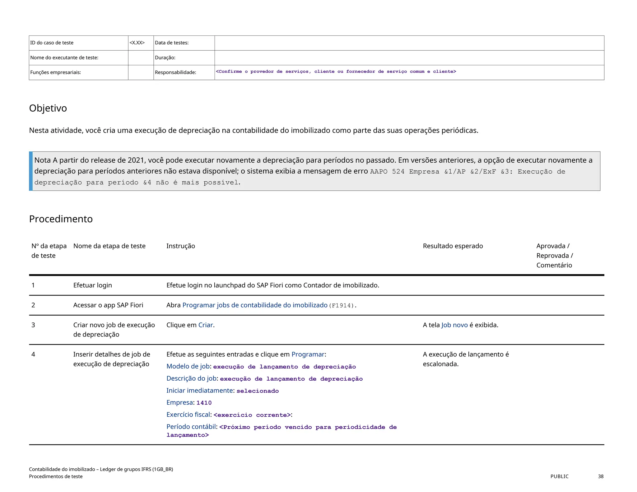ID do caso de teste <X.XX> Data de testes:
Nome do executante de teste: Duração:
Funções empresariais: Responsabilidade: <Confirme o provedor de serviços, cliente ou fornecedor de serviço comum e cliente>
Objetivo
Nesta atividade, você cria uma execução de depreciação na contabilidade do imobilizado como parte das suas operações periódicas.
Nota A partir do release de 2021, você pode executar novamente a depreciação para períodos no passado. Em versões anteriores, a opção de executar novamente a
depreciação para períodos anteriores não estava disponível; o sistema exibia a mensagem de erro AAPO 524 Empresa &1/AP &2/ExF &3: Execução de
depreciação para período &4 não é mais possível.
Procedimento
Nº da etapa
de teste
Nome da etapa de teste Instrução Resultado esperado Aprovada /
Reprovada /
Comentário
1 Efetuar login Efetue login no launchpad do SAP Fiori como Contador de imobilizado.
2 Acessar o app SAP Fiori Abra Programar jobs de contabilidade do imobilizado(F1914).
3 Criar novo job de execução
de depreciação
Clique em Criar. A tela Job novo é exibida.
4 Inserir detalhes de job de
execução de depreciação
Efetue as seguintes entradas e clique em Programar:
Modelo de job: execução de lançamento de depreciação
Descrição do job: execução de lançamento de depreciação
Iniciar imediatamente: selecionado
Empresa: 1410
Exercício fiscal: <exercício corrente>:
Período contábil: <Próximo período vencido para periodicidade de
lançamento>
A execução de lançamento é
escalonada.
Contabilidade do imobilizado – Ledger de grupos IFRS (1GB_BR)
Procedimentos de teste PUBLIC 38
 