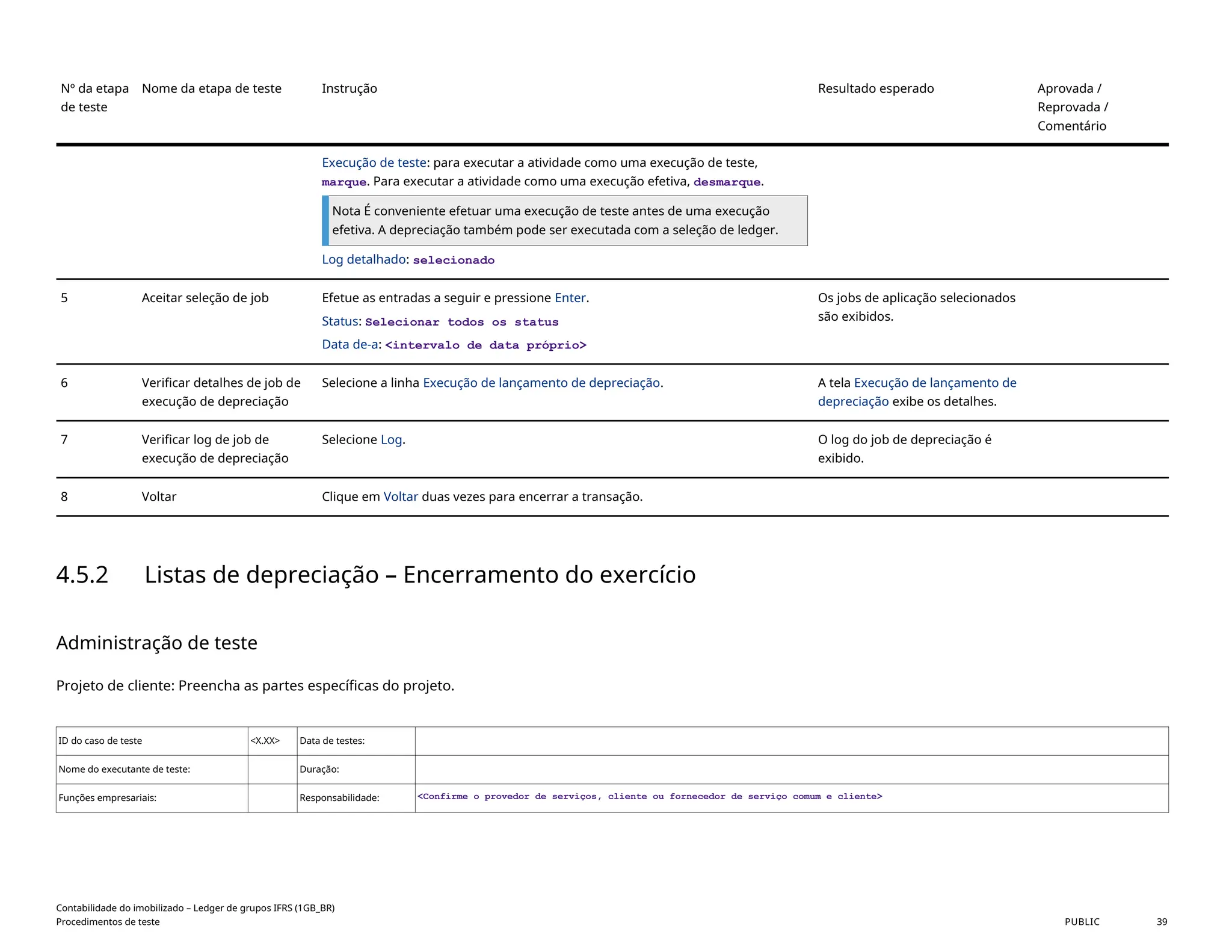 Nº da etapa
de teste
Nome da etapa de teste Instrução Resultado esperado Aprovada /
Reprovada /
Comentário
Execução de teste: para executar a atividade como uma execução de teste,
marque. Para executar a atividade como uma execução efetiva, desmarque.
Nota É conveniente efetuar uma execução de teste antes de uma execução
efetiva. A depreciação também pode ser executada com a seleção de ledger.
Log detalhado: selecionado
5 Aceitar seleção de job Efetue as entradas a seguir e pressione Enter.
Status: Selecionar todos os status
Data de-a: <intervalo de data próprio>
Os jobs de aplicação selecionados
são exibidos.
6 Verificar detalhes de job de
execução de depreciação
Selecione a linha Execução de lançamento de depreciação. A tela Execução de lançamento de
depreciação exibe os detalhes.
7 Verificar log de job de
execução de depreciação
Selecione Log. O log do job de depreciação é
exibido.
8 Voltar Clique em Voltar duas vezes para encerrar a transação.
4.5.2 Listas de depreciação – Encerramento do exercício
Administração de teste
Projeto de cliente: Preencha as partes específicas do projeto.
ID do caso de teste <X.XX> Data de testes:
Nome do executante de teste: Duração:
Funções empresariais: Responsabilidade: <Confirme o provedor de serviços, cliente ou fornecedor de serviço comum e cliente>
Contabilidade do imobilizado – Ledger de grupos IFRS (1GB_BR)
Procedimentos de teste PUBLIC 39
 