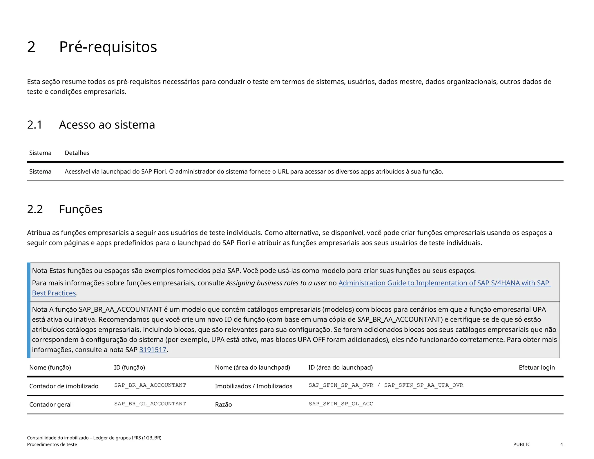 2 Pré-requisitos
Esta seção resume todos os pré-requisitos necessários para conduzir o teste em termos de sistemas, usuários, dados mestre, dados organizacionais, outros dados de
teste e condições empresariais.
2.1 Acesso ao sistema
Sistema Detalhes
Sistema Acessível via launchpad do SAP Fiori. O administrador do sistema fornece o URL para acessar os diversos apps atribuídos à sua função.
2.2 Funções
Atribua as funções empresariais a seguir aos usuários de teste individuais. Como alternativa, se disponível, você pode criar funções empresariais usando os espaços a
seguir com páginas e apps predefinidos para o launchpad do SAP Fiori e atribuir as funções empresariais aos seus usuários de teste individuais.
Nota Estas funções ou espaços são exemplos fornecidos pela SAP. Você pode usá-las como modelo para criar suas funções ou seus espaços.
Para mais informações sobre funções empresariais, consulte Assigning business roles to a user no Administration Guide to Implementation of SAP S/4HANA with SAP
Best Practices.
Nota A função SAP_BR_AA_ACCOUNTANT é um modelo que contém catálogos empresariais (modelos) com blocos para cenários em que a função empresarial UPA
está ativa ou inativa. Recomendamos que você crie um novo ID de função (com base em uma cópia de SAP_BR_AA_ACCOUNTANT) e certifique-se de que só estão
atribuídos catálogos empresariais, incluindo blocos, que são relevantes para sua configuração. Se forem adicionados blocos aos seus catálogos empresariais que não
correspondem à configuração do sistema (por exemplo, UPA está ativo, mas blocos UPA OFF foram adicionados), eles não funcionarão corretamente. Para obter mais
informações, consulte a nota SAP 3191517.
Nome (função) ID (função) Nome (área do launchpad) ID (área do launchpad) Efetuar login
Contador de imobilizado SAP_BR_AA_ACCOUNTANT Imobilizados / Imobilizados SAP_SFIN_SP_AA_OVR / SAP_SFIN_SP_AA_UPA_OVR
Contador geral SAP_BR_GL_ACCOUNTANT Razão SAP_SFIN_SP_GL_ACC
Contabilidade do imobilizado – Ledger de grupos IFRS (1GB_BR)
Procedimentos de teste PUBLIC 4
 