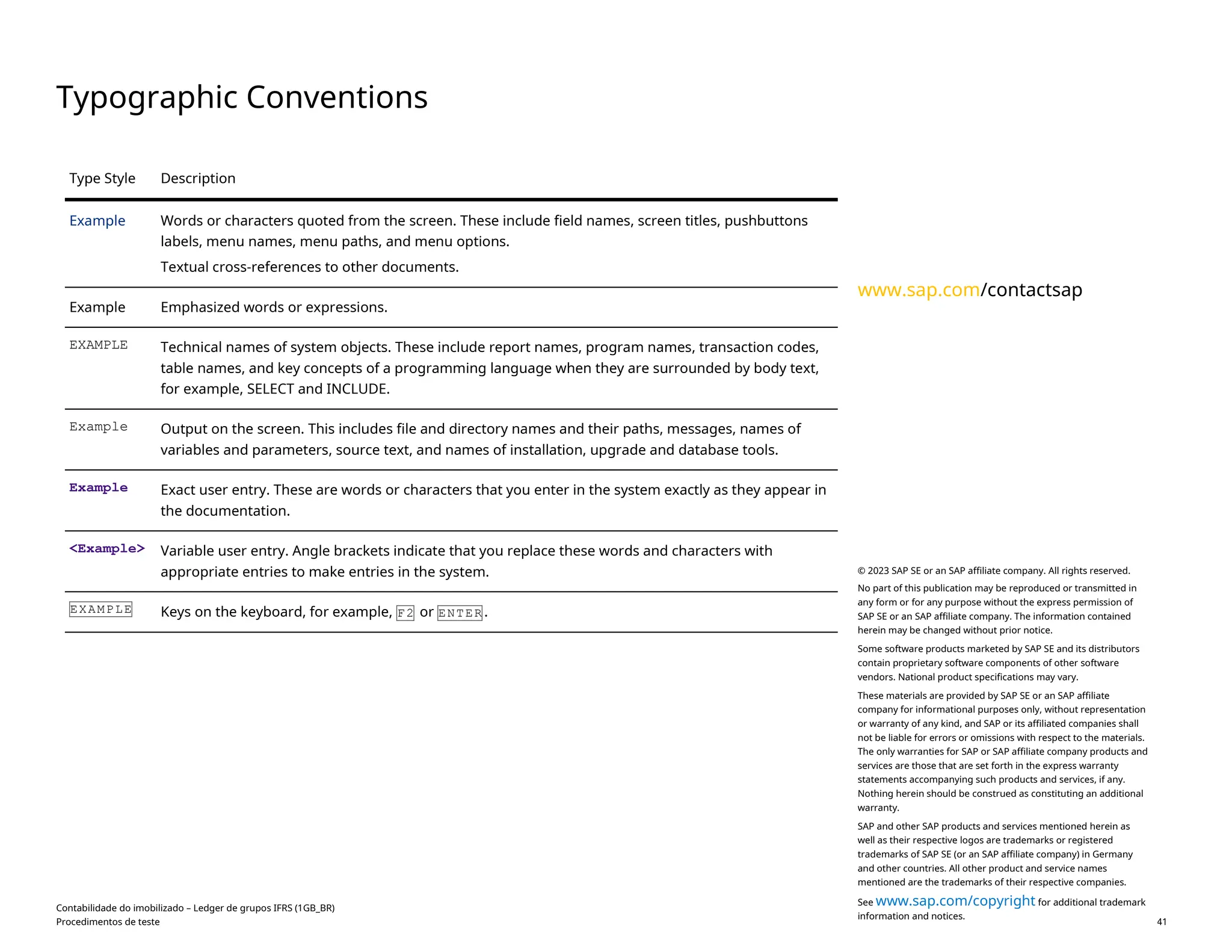Typographic Conventions
Type Style Description
Example Words or characters quoted from the screen. These include field names, screen titles, pushbuttons
labels, menu names, menu paths, and menu options.
Textual cross-references to other documents.
Example Emphasized words or expressions.
EXAMPLE Technical names of system objects. These include report names, program names, transaction codes,
table names, and key concepts of a programming language when they are surrounded by body text,
for example, SELECT and INCLUDE.
Example Output on the screen. This includes file and directory names and their paths, messages, names of
variables and parameters, source text, and names of installation, upgrade and database tools.
Example Exact user entry. These are words or characters that you enter in the system exactly as they appear in
the documentation.
<Example> Variable user entry. Angle brackets indicate that you replace these words and characters with
appropriate entries to make entries in the system.
EXAMPLE Keys on the keyboard, for example, F2 or ENTER .
Contabilidade do imobilizado – Ledger de grupos IFRS (1GB_BR)
Procedimentos de teste PUBLIC 41
www.sap.com/contactsap
© 2023 SAP SE or an SAP affiliate company. All rights reserved.
No part of this publication may be reproduced or transmitted in
any form or for any purpose without the express permission of
SAP SE or an SAP affiliate company. The information contained
herein may be changed without prior notice.
Some software products marketed by SAP SE and its distributors
contain proprietary software components of other software
vendors. National product specifications may vary.
These materials are provided by SAP SE or an SAP affiliate
company for informational purposes only, without representation
or warranty of any kind, and SAP or its affiliated companies shall
not be liable for errors or omissions with respect to the materials.
The only warranties for SAP or SAP affiliate company products and
services are those that are set forth in the express warranty
statements accompanying such products and services, if any.
Nothing herein should be construed as constituting an additional
warranty.
SAP and other SAP products and services mentioned herein as
well as their respective logos are trademarks or registered
trademarks of SAP SE (or an SAP affiliate company) in Germany
and other countries. All other product and service names
mentioned are the trademarks of their respective companies.
See www.sap.com/copyright for additional trademark
information and notices.
 