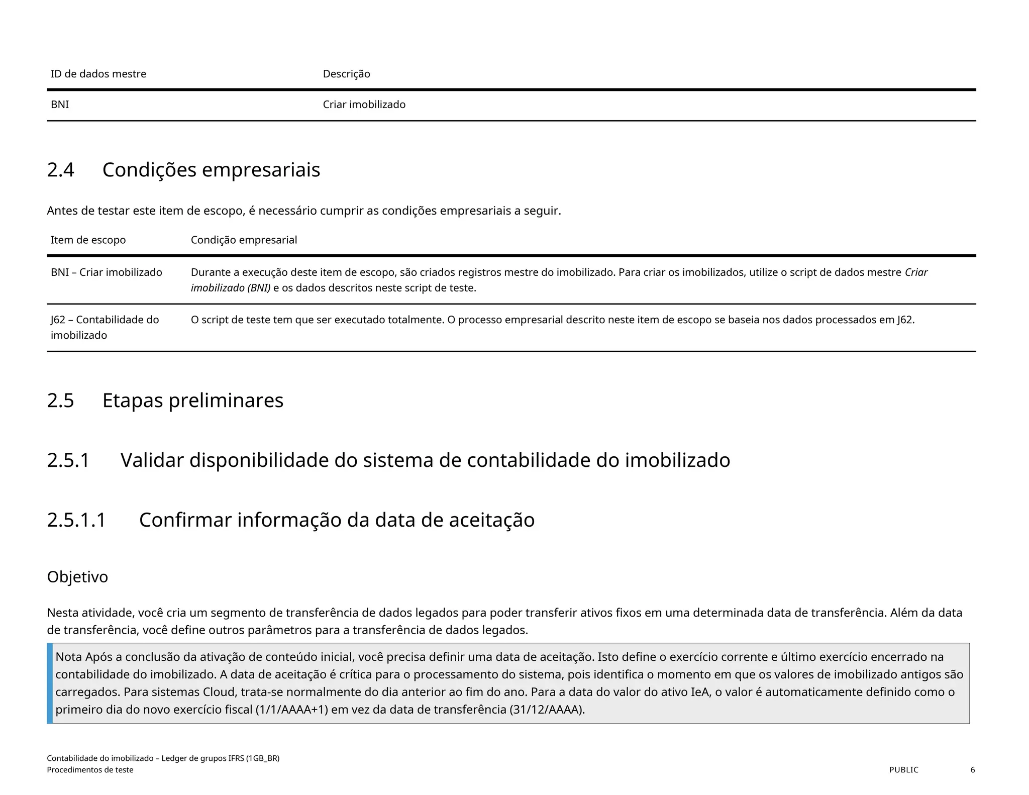 ID de dados mestre Descrição
BNI Criar imobilizado
2.4 Condições empresariais
Antes de testar este item de escopo, é necessário cumprir as condições empresariais a seguir.
Item de escopo Condição empresarial
BNI – Criar imobilizado Durante a execução deste item de escopo, são criados registros mestre do imobilizado. Para criar os imobilizados, utilize o script de dados mestre Criar
imobilizado (BNI) e os dados descritos neste script de teste.
J62 – Contabilidade do
imobilizado
O script de teste tem que ser executado totalmente. O processo empresarial descrito neste item de escopo se baseia nos dados processados em J62.
2.5 Etapas preliminares
2.5.1 Validar disponibilidade do sistema de contabilidade do imobilizado
2.5.1.1 Confirmar informação da data de aceitação
Objetivo
Nesta atividade, você cria um segmento de transferência de dados legados para poder transferir ativos fixos em uma determinada data de transferência. Além da data
de transferência, você define outros parâmetros para a transferência de dados legados.
Nota Após a conclusão da ativação de conteúdo inicial, você precisa definir uma data de aceitação. Isto define o exercício corrente e último exercício encerrado na
contabilidade do imobilizado. A data de aceitação é crítica para o processamento do sistema, pois identifica o momento em que os valores de imobilizado antigos são
carregados. Para sistemas Cloud, trata-se normalmente do dia anterior ao fim do ano. Para a data do valor do ativo IeA, o valor é automaticamente definido como o
primeiro dia do novo exercício fiscal (1/1/AAAA+1) em vez da data de transferência (31/12/AAAA).
Contabilidade do imobilizado – Ledger de grupos IFRS (1GB_BR)
Procedimentos de teste PUBLIC 6
 