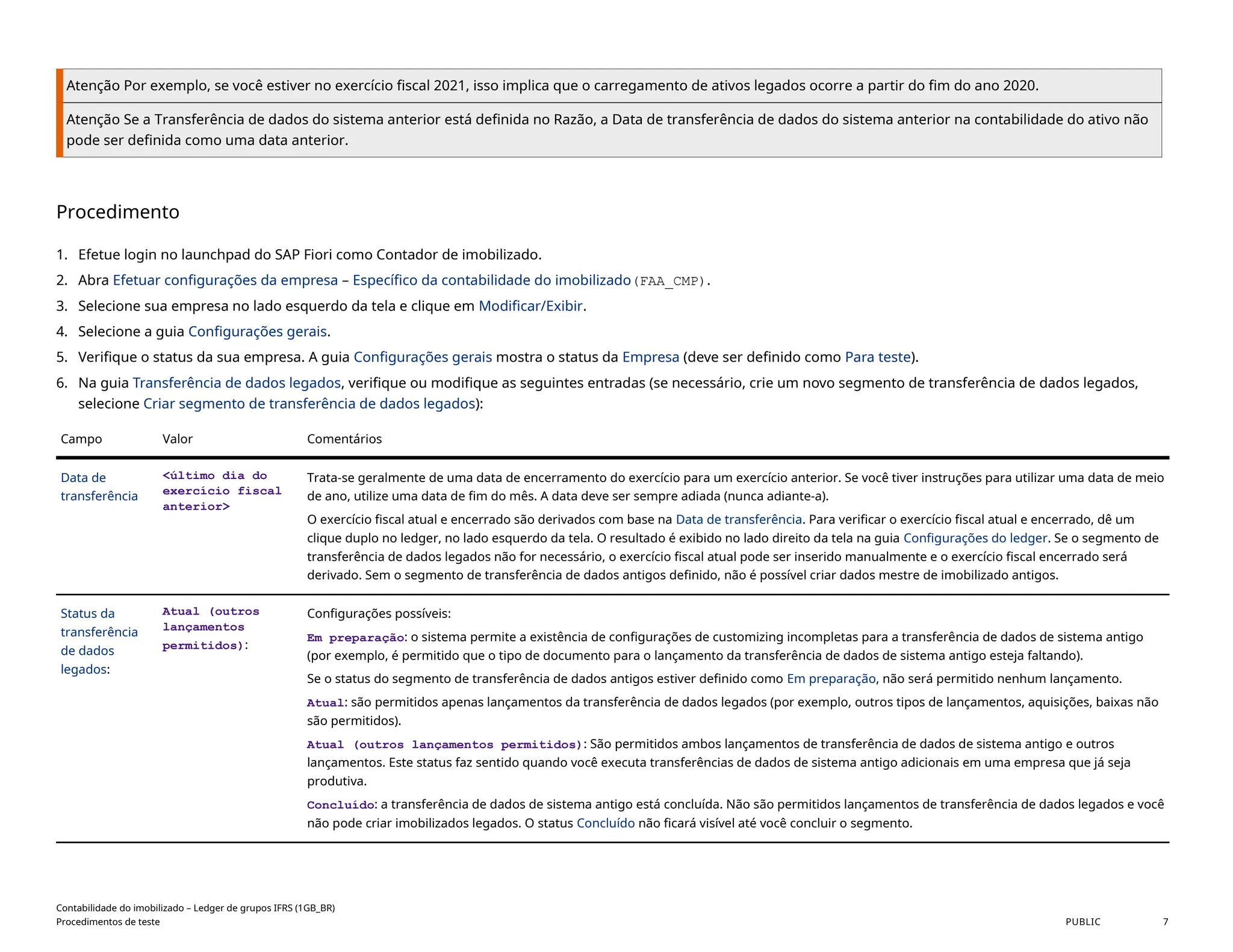 Atenção Por exemplo, se você estiver no exercício fiscal 2021, isso implica que o carregamento de ativos legados ocorre a partir do fim do ano 2020.
Atenção Se a Transferência de dados do sistema anterior está definida no Razão, a Data de transferência de dados do sistema anterior na contabilidade do ativo não
pode ser definida como uma data anterior.
Procedimento
1. Efetue login no launchpad do SAP Fiori como Contador de imobilizado.
2. Abra Efetuar configurações da empresa – Específico da contabilidade do imobilizado(FAA_CMP).
3. Selecione sua empresa no lado esquerdo da tela e clique em Modificar/Exibir.
4. Selecione a guia Configurações gerais.
5. Verifique o status da sua empresa. A guia Configurações gerais mostra o status da Empresa (deve ser definido como Para teste).
6. Na guia Transferência de dados legados, verifique ou modifique as seguintes entradas (se necessário, crie um novo segmento de transferência de dados legados,
selecione Criar segmento de transferência de dados legados):
Campo Valor Comentários
Data de
transferência
<último dia do
exercício fiscal
anterior>
Trata-se geralmente de uma data de encerramento do exercício para um exercício anterior. Se você tiver instruções para utilizar uma data de meio
de ano, utilize uma data de fim do mês. A data deve ser sempre adiada (nunca adiante-a).
O exercício fiscal atual e encerrado são derivados com base na Data de transferência. Para verificar o exercício fiscal atual e encerrado, dê um
clique duplo no ledger, no lado esquerdo da tela. O resultado é exibido no lado direito da tela na guia Configurações do ledger. Se o segmento de
transferência de dados legados não for necessário, o exercício fiscal atual pode ser inserido manualmente e o exercício fiscal encerrado será
derivado. Sem o segmento de transferência de dados antigos definido, não é possível criar dados mestre de imobilizado antigos.
Status da
transferência
de dados
legados:
Atual (outros
lançamentos
permitidos):
Configurações possíveis:
Em preparação: o sistema permite a existência de configurações de customizing incompletas para a transferência de dados de sistema antigo
(por exemplo, é permitido que o tipo de documento para o lançamento da transferência de dados de sistema antigo esteja faltando).
Se o status do segmento de transferência de dados antigos estiver definido como Em preparação, não será permitido nenhum lançamento.
Atual: são permitidos apenas lançamentos da transferência de dados legados (por exemplo, outros tipos de lançamentos, aquisições, baixas não
são permitidos).
Atual (outros lançamentos permitidos): São permitidos ambos lançamentos de transferência de dados de sistema antigo e outros
lançamentos. Este status faz sentido quando você executa transferências de dados de sistema antigo adicionais em uma empresa que já seja
produtiva.
Concluído: a transferência de dados de sistema antigo está concluída. Não são permitidos lançamentos de transferência de dados legados e você
não pode criar imobilizados legados. O status Concluído não ficará visível até você concluir o segmento.
Contabilidade do imobilizado – Ledger de grupos IFRS (1GB_BR)
Procedimentos de teste PUBLIC 7
 