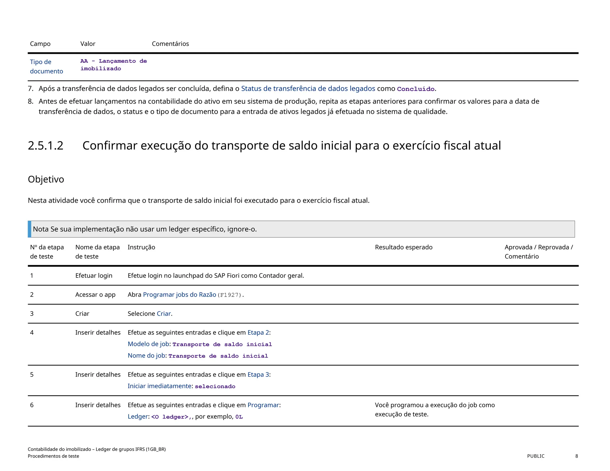 Campo Valor Comentários
Tipo de
documento
AA - Lançamento de
imobilizado
7. Após a transferência de dados legados ser concluída, defina o Status de transferência de dados legados como Concluído.
8. Antes de efetuar lançamentos na contabilidade do ativo em seu sistema de produção, repita as etapas anteriores para confirmar os valores para a data de
transferência de dados, o status e o tipo de documento para a entrada de ativos legados já efetuada no sistema de qualidade.
2.5.1.2 Confirmar execução do transporte de saldo inicial para o exercício fiscal atual
Objetivo
Nesta atividade você confirma que o transporte de saldo inicial foi executado para o exercício fiscal atual.
Nota Se sua implementação não usar um ledger específico, ignore-o.
Nº da etapa
de teste
Nome da etapa
de teste
Instrução Resultado esperado Aprovada / Reprovada /
Comentário
1 Efetuar login Efetue login no launchpad do SAP Fiori como Contador geral.
2 Acessar o app Abra Programar jobs do Razão(F1927).
3 Criar Selecione Criar.
4 Inserir detalhes Efetue as seguintes entradas e clique em Etapa 2:
Modelo de job: Transporte de saldo inicial
Nome do job: Transporte de saldo inicial
5 Inserir detalhes Efetue as seguintes entradas e clique em Etapa 3:
Iniciar imediatamente: selecionado
6 Inserir detalhes Efetue as seguintes entradas e clique em Programar:
Ledger: <O ledger>,, por exemplo, 0L
Você programou a execução do job como
execução de teste.
Contabilidade do imobilizado – Ledger de grupos IFRS (1GB_BR)
Procedimentos de teste PUBLIC 8
 