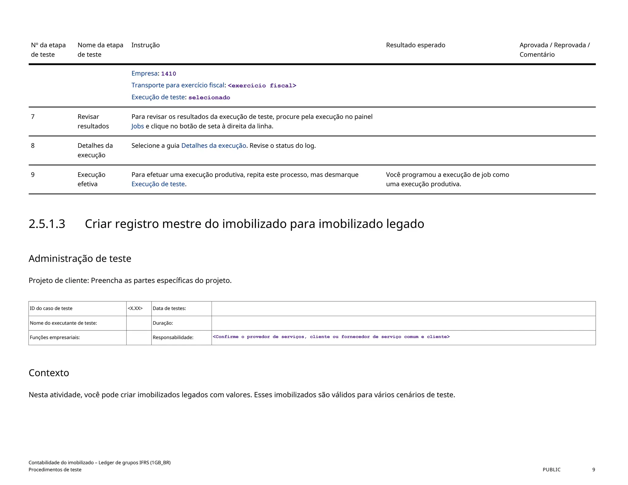 Nº da etapa
de teste
Nome da etapa
de teste
Instrução Resultado esperado Aprovada / Reprovada /
Comentário
Empresa: 1410
Transporte para exercício fiscal: <exercício fiscal>
Execução de teste: selecionado
7 Revisar
resultados
Para revisar os resultados da execução de teste, procure pela execução no painel
Jobs e clique no botão de seta à direita da linha.
8 Detalhes da
execução
Selecione a guia Detalhes da execução. Revise o status do log.
9 Execução
efetiva
Para efetuar uma execução produtiva, repita este processo, mas desmarque
Execução de teste.
Você programou a execução de job como
uma execução produtiva.
2.5.1.3 Criar registro mestre do imobilizado para imobilizado legado
Administração de teste
Projeto de cliente: Preencha as partes específicas do projeto.
ID do caso de teste <X.XX> Data de testes:
Nome do executante de teste: Duração:
Funções empresariais: Responsabilidade: <Confirme o provedor de serviços, cliente ou fornecedor de serviço comum e cliente>
Contexto
Nesta atividade, você pode criar imobilizados legados com valores. Esses imobilizados são válidos para vários cenários de teste.
Contabilidade do imobilizado – Ledger de grupos IFRS (1GB_BR)
Procedimentos de teste PUBLIC 9
 