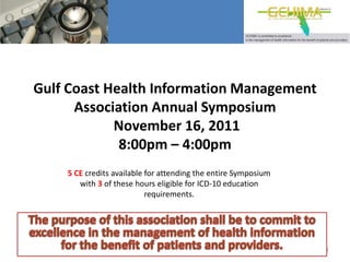 Gulf Coast Health Information Management
      Association Annual Symposium
            November 16, 2011
             8:00pm – 4:00pm
    5 CE credits available for attending the entire Symposium
       with 3 of these hours eligible for ICD-10 education
                           requirements.




                                                                1
 