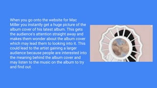 When you go onto the website for Mac
Miller you instantly get a huge picture of the
album cover of his latest album. This gets
the audience's attention straight away and
makes them wonder about the album cover
which may lead them to looking into it. This
could lead to the artist gaining a larger
audience because people are interested into
the meaning behind the album cover and
may listen to the music on the album to try
and find out.
 