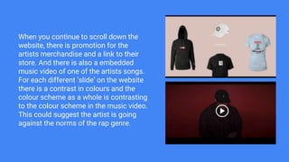 When you continue to scroll down the
website, there is promotion for the
artists merchandise and a link to their
store. And there is also a embedded
music video of one of the artists songs.
For each different ‘slide’ on the website
there is a contrast in colours and the
colour scheme as a whole is contrasting
to the colour scheme in the music video.
This could suggest the artist is going
against the norms of the rap genre.
 