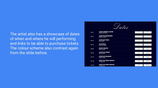 The artist also has a showcase of dates
of when and where he will performing
and links to be able to purchase tickets.
The colour scheme also contrast again
from the slide before.
 