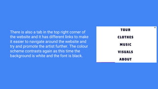 There is also a tab in the top right corner of
the website and it has different links to make
it easier to navigate around the website and
try and promote the artist further. The colour
scheme contrasts again as this time the
background is white and the font is black.
 