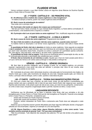 FLUIDOS VITAIS
Vamos conhecer primeiro o que Allan Kardec coloca em algumas obras Básicas da Doutrina Espírita
sobre o Fluido Vital ou Princípio Vital.
LE - 1ª PARTE CAPÍTULO IV - DO PRINCÍPIO VITAL
61. Há diferença entre a matéria dos corpos orgânicos e a dos inorgânicos?
“A matéria é sempre a mesma, porém nos corpos orgânicos está animalizada.”
62. Qual a causa da animalização da matéria?
“Sua união com o princípio vital.”
65. O princípio vital reside em alguns dos corpos que conhecemos?
“Ele tem por fonte o fluido universal. É o que chamais fluido magnético, ou fluido elétrico animalizado. É
o intermediário, o elo existente entre o Espírito e a matéria.”
66. O princípio vital é um só para todos os seres orgânicos? “Sim, modificado segundo as espécies.
LE - 1ª PARTE CAPÍTULO IV - A VIDA E A MORTE
68. Qual a causa da morte dos seres orgânicos? “Esgotamento dos órgãos.”
70. Que é feito da matéria e do princípio vital dos seres orgânicos, quando estes morrem?
“A matéria inerte se decompõe e vai formar novos organismos. O princípio vital volta à massa donde
saiu.”
A quantidade de fluido vital não é absoluta em todos os seres orgânicos. Varia segundo as espécies
e não é constante, quer em cada indivíduo, quer nos indivíduos de uma espécie. Alguns há, que se acham,
por assim dizer saturados desse fluido, enquanto os outros o possuem em quantidade apenas suficiente.
Daí, para alguns, vida mais ativa, mais tenaz e, de certo modo, superabundante.
A quantidade de fluido vital se esgota. Pode tornar-se insuficiente para a conservação da vida, se não
for renovada pela absorção e assimilação das substâncias que o contêm.
O fluido vital se transmite de um indivíduo a outro. Aquele que o tiver em maior porção pode dá-lo a
um que o tenha de menos e em certos casos prolongar a vida prestes a extinguir-se.
GÊNESE - CAPÍTULO X - GÊNESE ORGÂNICA
16. Sem falar do princípio inteligente, que é questão à parte, há, na matéria orgânica, um princípio
especial, inapreensível e que ainda não pode ser definido: o princípio vital. Ativo no ser vivente, esse
princípio se acha extinto no ser morto.
18. A atividade do princípio vital é alimentada durante a vida pela ação do funcionamento dos órgãos, do
mesmo modo que o calor, pelo movimento de rotação de uma roda. Cessada aquela ação, por motivo da
morte, o princípio vital se extingue, como o calor, quando a roda deixa de girar.
LM - 2ª PARTE CAPÍTULO IV - TEORIA DAS MANIFESTAÇÕES FÍSICAS
77. Pois que o fluido vital, que o Espírito, de certo modo, emite, dá vida factícia e momentânea aos
corpos inertes; pois que o perispírito não é mais do que esse mesmo fluido vital, segue-se que, quando o
Espírito está encarnado, é ele próprio quem dá vida ao seu corpo, por meio do seu perispírito, conservando-
se unido a esse corpo, enquanto a organização deste o permite. Quando se retira, o corpo morre.
LINGUAGEM DEFICIENTE
Verificamos que há dificuldade de se fazer a distinção entre fluido vital que animaliza e dá vida
energética para o Corpo Físico e o Fluido Vital que dá vida energética ao Perispírito. Fazendo uma analogia
entre o Corpo Físico e o Perispírito constatamos que:
- ambos são formados por Fluído Cósmico Universal,
- ambos são corpos que envolvem o Espírito.
- Portanto, ambos necessitam de Fluido Vital e certamente este Fluido deva ser adequado a cada
corpo.
Sabemos que os Espíritos tiveram grande dificuldade para fazer algumas definições devido a linguagem
utilizada por nós encarnados. Vejamos um exemplo no Livro dos Espíritos
LE-139. Alguns Espíritos e, antes deles, alguns filósofos definiram a alma como sendo: “uma
centelha anímica emanada do grande Todo”. Por que essa contradição?
“Não há contradição. Tudo depende das acepções das palavras. Por que não tendes uma palavra para
cada coisa?”
31
 