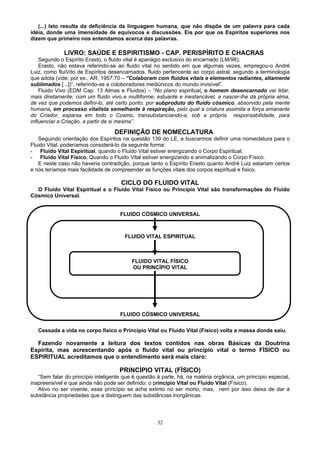 (...) Isto resulta da deficiência da linguagem humana, que não dispõe de um palavra para cada
idéia, donde uma imensidade de equívocos e discussões. Eis por que os Espíritos superiores nos
dizem que primeiro nos entendamos acerca das palavras.
LIVRO: SAÚDE E ESPIRITISMO - CAP. PERISPÍRITO E CHACRAS
Segundo o Espírito Erasto, o fluido vital é apanágio exclusivo do encarnado (LM/98);
Erasto, não estava referindo-se ao fluido vital no sentido em que algumas vezes, empregou-o André
Luiz, como fluiVdo de Espíritos desencarnados, fluido pertencente ao corpo astral, segundo a terminologia
que adota (vide, por ex., AR, 1957:70 – “Colaboram com fluidos vitais e elementos radiantes, altamente
sublimados [...])”, referindo-se a coloboradores mediúnicos do mundo invisível”.
Fluido Vivo (EDM Cap. 13 Almas e Fluidos) – “No plano espiritual, o homem desencarnado vai lidar,
mais diretamente, com um fluido vivo e multiforme, estuante e inestancável, a nascer-lhe da própria alma,
de vez que podemos defini-lo, até certo ponto, por subproduto do fluido cósmico, absorvido pela mente
humana, em processo vitalista semelhante à respiração, pelo qual a criatura assimila a força emanante
do Criador, esparsa em todo o Cosmo, transubstanciando-a, sob a própria responsabilidade, para
influenciar a Criação, a partir de si mesma”.
DEFINIÇÃO DE NOMECLATURA
Seguindo orientação dos Espíritos na questão 139 do LE, e buscarmos definir uma nomeclatura para o
Fluido Vital, poderíamos considerá-lo da seguinte forma:
- Fluido Vital Espiritual, quando o Fluido Vital estiver energizando o Corpo Espiritual;
- Fluido Vital Físico, Quando o Fluido Vital estiver energizando e animalizando o Corpo Físico.
E neste caso não haveria contradição, porque tanto o Espírito Erasto quanto André Luiz estariam certos
e nós teríamos mais facilidade de compreender as funções vitais dos corpos espiritual e físico.
CICLO DO FLUIDO VITAL
O Fluido Vital Espiritual e o Fluido Vital Físico ou Princípio Vital são transformações do Fluido
Cósmico Universal.
FLUIDO CÓSMICO UNIVERSAL
FLUIDO VITAL ESPIRITUAL
FLUIDO VITAL FÍSICO
OU PRINCÍPIO VITAL
FLUIDO CÓSMICO UNIVERSAL
Cessada a vida no corpo físico o Princípio Vital ou Fluido Vital (Físico) volta a massa donde saiu.
Fazendo novamente a leitura dos textos contidos nas obras Básicas da Doutrina
Espírita, mas acrescentando após o fluido vital ou princípio vital o termo FÍSICO ou
ESPIRITUAL acreditamos que o entendimento será mais claro:
PRINCÍPIO VITAL (FÍSICO)
“Sem falar do princípio inteligente que é questão à parte, há, na matéria orgânica, um princípio especial,
inapreensível e que ainda não pode ser definido: o princípio Vital ou Fluido Vital (Físico).
Ativo no ser vivente, esse princípio se acha extinto no ser morto; mas, nem por isso deixa de dar à
substância propriedades que a distinguem das substâncias inorgânicas.
32
 