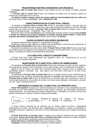 TRANSFORMAR MATÉRIA INORGÂNICA EM ORGÂNICA
O Princípio Vital ou Fluido Vital (Físico) é uma matéria que tem sua origem na matéria universal
modificada.
O Princípio Vital ou Fluido Vital (Físico), não existindo em estado livre na natureza, sempre se
encontra em combinação com um ser vivo.
“A matéria é sempre a mesma, porém nos corpos orgânicos está animalizada pela sua união com
o Princípio Vital ou Fluido Vital (Físico)”. (LE – Questões 61 e 62).
CARACTERÍSTICAS DO FLUIDO VITAL (FÍSICO)
“A atividade do Princípio Vital ou Fluido Vital (Físico) é alimentada durante a vida pela ação do
funcionamento dos órgãos, do mesmo modo que o calor, pelo movimento de rotação de uma roda. Cessada
aquela ação, por motivo da morte, o Princípio Vital ou Fluido Vital (Físico) se extingue, como o calor
quando a roda deixa de girar”. (A GÊNESE – Cap. X, item 18).
O Princípio Vital ou Fluido Vital (Físico) é uma transformação do fluído cósmico universal que animaliza
a matéria em presença do princípio inteligente. O Espírito somente poderá habitar o corpo físico
enquanto este estiver animalizado pelo Princípio Vital ou Fluido Vital (Físico).
CAUSA DA MORTE NOS SERES ORGÂNICOS
A causa da morte dos seres orgânicos é o esgotamento dos órgãos.
Quando da morte dos seres orgânicos a matéria inerte se decompõe e vai formar novos organismos. O
Princípio Vital ou Fluido Vital (Físico) volta a massa donde saiu.
Os órgãos se impregnam, por assim dizer, desse Princípio Vital ou Fluido Vital (Físico) e esse fluído
dá a todas as partes do organismo uma atividade que as põe em comunicação entre si, nos casos de certas
lesões, e normaliza as funções momentaneamente perturbadas.
O FLUIDO VITAL FÍSICO E O MAGNETISMO
O Fluido Vital Físico após metabolizado pelo organismo físico, vai transforma-se em um dos
componentes da irradiação magnética.
QUANTIDADE DE FLUIDO VITAL (FÍSICO OU ANIMALIZADO)
“A quantidade de Princípio Vital ou Fluido Vital (Físico) não é absoluta em todos os seres orgânicos.
Varia segundo as espécies e não é constante, quer em cada individuo, quer no indivíduo de uma espécie.
Alguns há que se acham, por assim dizer, saturados desse fluído, enquanto outros o possuem em
quantidades apenas o suficiente. Daí, para alguns, vida mais ativa, mais tenaz e, de certo modo,
superabundante.
“A quantidade de Princípio Vital ou Fluido Vital (Físico) se esgota. Pode-se tornar insuficiente para a
conservação da vida, se não for renovada pela absorção e assimilação das substâncias que o contêm. O
Princípio Vital ou Fluido Vital (Físico) se transmite de um indivíduo para outro. Aquele que o tiver em
maior porção pode dá-lo a um que tenha de menos e em certos casos prolongar a vida prestes a extinguir-
se”. (LE – Cap. IV, Questões 68 a 70).
DEFINIÇÃO E FUNÇÃO DO FLUIDO VITAL OU PRINCÍPIO VITAL
Fluido Vital Espiritual: Energia que o espírito necessita para sustentar a vida, independente de estar
encarnado ou não. Esta energia é extraída do fluido cósmico universal, que absorvemos automática e
inconscientemente, por várias portas de entrada, destacando-se a respiração e os centros de força vital,
também chamados de "Chakras" e também através da alimentação.
Energias Nádhis Sistema Sistema Sangue
Chacras Secundárias Nervoso Endócrinico
O Fluído Cósmico Universal ao ser absorvido por um destes centros de força é metabolizado
primeiramente em fluído vital Espiritual para metabolização no perispírito e depois de densificado é
canalizado, para todo o organismo, com maior ou menor intensidade, de acordo com o estado emocional da
criatura.
O Fluido Vital Físico ou Princípio vital é a energia que o Espírito necessita para sua experiência
encarnatória. Porque este Fluido Vital Físico ou Princípio Vital Físico transforma a matéria inorgânica
em orgânica. Nós somente o produzimos quando estamos encarnados.
Fluido Vital Físico ou Princípio Vital: Fluido que animaliza a matéria.
Ectoplasma: Fluido que liga o espírito ao organismo material orgânico.
33
 