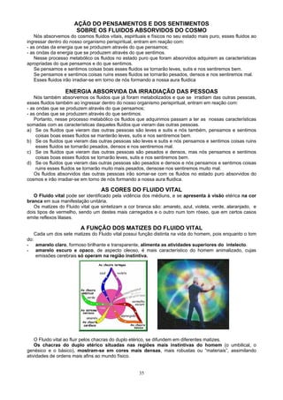 AÇÃO DO PENSAMENTOS E DOS SENTIMENTOS
SOBRE OS FLUIDOS ABSORVIDOS DO COSMO
Nós absorvemos do cosmos fluidos vitais, espirituais e físicos no seu estado mais puro, esses fluidos ao
ingressar dentro do nosso organismo perispiritual, entram em reação com:
- as ondas da energia que se produzem através do que pensamos;
- as ondas da energia que se produzem através do que sentimos.
Nesse processo metabólico os fluidos no estado puro que foram absorvidos adquirem as características
apropriadas do que pensamos e do que sentimos.
Se pensamos e sentimos coisas boas esses fluidos se tornarão leves, sutis e nos sentiremos bem.
Se pensamos e sentimos coisas ruins esses fluidos se tornarão pesados, densos e nos sentiremos mal.
Esses fluidos irão irradiar-se em torno de nós formando a nossa aura fluidica
ENERGIA ABSORVIDA DA IRRADIAÇÃO DAS PESSOAS
Nós também absorvemos os fluidos que já foram metabolizados e que se irradiam das outras pessoas,
esses fluidos também ao ingressar dentro do nosso organismo perispiritual, entram em reação com:
- as ondas que se produzem através do que pensamos;
- as ondas que se produzem através do que sentimos.
Portanto, nesse processo metabólico os fluidos que adquirimos passam a ter as nossas características
somadas com as características daqueles fluidos que vieram das outras pessoas.
a) Se os fluidos que vieram das outras pessoas são leves e sutis e nós também, pensamos e sentimos
coisas boas esses fluidos se manterão leves, sutis e nos sentiremos bem.
b) Se os fluidos que vieram das outras pessoas são leves e sutis e nós pensamos e sentimos coisas ruins
esses fluidos se tornarão pesados, densos e nos sentiremos mal.
c) Se os fluidos que vieram das outras pessoas são pesados e densos, mas nós pensamos e sentimos
coisas boas esses fluidos se tornarão leves, sutis e nos sentiremos bem.
d) Se os fluidos que vieram das outras pessoas são pesados e densos e nós pensamos e sentimos coisas
ruins esses fluidos se tornarão muito mais pesados, densose nos sentiremos muito mal.
Os fluidos absorvidos das outras pessoas irão somar-se com os fluidos no estado puro absorvidos do
cosmos e irão irradiar-se em torno de nós formando a nossa aura fluidica.
AS CORES DO FLUIDO VITAL
O Fluido vital pode ser identificado pela vidência dos médiuns, e se apresenta à visão etérica na cor
branca em sua manifestação unitária.
Os matizes do Fluido vital que sintetizam a cor branca são: amarelo, azul, violeta, verde, alaranjado, e
dois tipos de vermelho, sendo um destes mais carregados e o outro num tom róseo, que em certos casos
emite reflexos lilases.
A FUNÇÃO DOS MATIZES DO FLUIDO VITAL
Cada um dos sete matizes do Fluido vital possui função distinta na vida do homem, pois enquanto o tom
do:
- amarelo claro, formoso brilhante e transparente, alimenta as atividades superiores do intelecto.
- amarelo escuro e opaco, de aspecto oleoso, é mais característico do homem animalizado, cujas
emissões cerebrais só operam na região instintiva.
O Fluido vital ao fluir pelos chacras do duplo etérico, se difundem em diferentes matizes.
Os chacras do duplo etérico situadas nas regiões mais instintivas do homem (o umbilical, o
genésico e o básico), mostram-se em cores mais densas, mais robustas ou “materiais”, assimilando
atividades de ordens mais afins ao mundo físico.
35
 