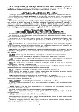 Já os chacras situados nas zonas mais elevadas do duplo etérico do homem (o cardíaco, o
laríngeo, o frontal e o coronário), se manifestam nas pessoas de boa índole espiritual sob aspectos
cromosóficos formosos, transparentes e com maior número de raios “ou pétalas”.
A SUTILIZAÇÃO DAS ENERGIAS GROSSEIRAS
As energias grosseiras quando entram em contato com energias sublimadas se tornam mais sutilizadas.
Isso acontece porque o Fluido vital físico, ao filtrar-se pelos chacras das regiões instintivas do ser,
mostra-se mais grosseiro e decai em sua freqüência vibratória habitual, ao sustentar sua atividade mais
animal.
Mas assim que essas diversas cores fluem pelos chacras mais inferiores e depois atingem as regiões
mais elevadas do homem, elas então se modificam, clareiam e sutilizam-se, aumentando a sua beleza e
colorido, pois recebem a contribuição das energias espirituais sublimes descidas das regiões angélicas
através do sublime canal espiritual situado no alto da cabeça do homem: o augusto chakra coronário de
“união divina”, permanentemente aberto para a região alta da vida do Espírito Imortal!
NOSSOS PENSAMENTOS TOMAM A COR
DOS NOSSOS DESEJOS E DAS AÇÕES QUE OS DETERMINAM
O pensamento é uma vibração mental, essas vibrações mentais são irradiadas de nossa mente;
Se pudéssemos vê-las, vê-las-íamos em forma de estranhos filamentos que se entrelaçam, sem se
confundirem um com os outros;
São possuídos de um movimento vibratório natural, sem uniformidade em suas particularidades; e suas
cores variam do escuro ao claro mais brilhante. (Ver Cartas de uma Morta, F. C. Xavier, 2ª
edição, págs. 98
e 99).
LUZ: É este fenômeno de luz, provocado por pensamentos glorificados. Nessa faixa de luz só podem
vibrar continuamente espíritos perfeitos como Jesus. Por conseguinte, quando nós nos dedicamos ao
estudo e à pratica do Evangelho, sintonizamo-nos com a faixa de luz.
PRATEADA: A luz prateada, resplandecente, é a cor dos pensamentos sábios, de renúncia em favor da
humanidade; Entregando-nos ao desenvolvimento de nossa inteligência e do nosso coração, ligamo-nos a
faixa prateada.
BRANCO: É a cor da pureza. Pensamentos puros originam a luz branca das vibrações mentais.
Ao cultivarmos rigorosa higiene mental, irradiaremos, pensamentos brancos, isto é, de pureza.
AZUL: A faixa Azul é a faixa cultural da humanidade, quando a cultura é aplicada para a evolução moral
dos povos. O cultivo da Arte nas expressões mais elevadas, nos faz ter irradiações azulinas.
ROSA: É a cor do amor e da virtude. É a luz tomam as vibrações mentais do amor, mas do amor sem
laivos de paixão; e a virtude, modesta e humilde.
Se abrigarmos em nossos sentimentos de puro amor com nossos semelhantes e nossos atos forem
modelados pela virtude, vibrações rosadas partirão de nossas mentes.
LILÁS: Lilás é a cor que identifica as vibrações mentais de adoração, religião e culto.
Como sabemos em preces ao Criador, quando sinceramente nos dedicamos à religião, quando
cultuamos a Divindade, nossos pensamentos adquirem a cor Lilás.
CINZA CLARO: Caridade. Os pensamentos de caridade tomam a cor cinza-claro.
Ao irmos caridosamente levar conforto de uma visita a um pobrezinho ou perfazermos qualquer ato de
caridade, vibramos nas faixas cinza-claro.
CINZA ESCURO: É a cor das vibrações concernentes ao devotamento e ao ideal.
E quando o ideal ou o devotamento de por uma causa justa nos empolgam o ser, vibramos nas faixas
cinza-escuros.
VERDE CLARO: A cor que indica a transição entre o materialismo e a espiritualidade de nossos
pensamentos. Irradiam luz desta cor:
a) Os que sofrem, sincera e resignadamente e elevam suas orações ao Altíssimo;
b) Os que se dedicam às ciências, e às artes, quando nobremente inspiradas, porque é a cor da
inspiração superior;
c) Os que sabem renunciar em benefício de seus semelhantes.
MARROM: As vibrações mentais de cor marrom originam-se na parte material de nossa existência; são
os pensamentos materiais comuns da humanidade.
Jamais nos situemos somente nas faixas marrons; cumprindo os nossos deveres materiais, esforcemo-
nos por respirar espiritualmente em faixas mais altas.
36
 