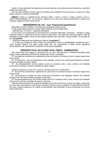 37
Assim, 8 horas dedicadas honestamente as coisas materiais, são suficientes para mantermos o equilíbrio
material de nossa vida.
Das 16 horas restantes, tiremos alguns momentos para habilitarmo-nos aos poucos, a vibrar em outras
faixas, trilhando o caminho da elevação.
PRETO: O preto é a negação da luz. Quando o Ódio, o rancor, o ciúme, a inveja, a cólera, o vício, o
crime, a desonestidade, etc., nos dominam, apagam-se as luzes dos nossos pensamentos e fazem que
vibrações negras envolvam nossa mente.
MISIONÁRIOS DA LUZ – Cap. Preparando Experiências
Manassés, encontrou Silvério, um amigo que regressaria à esfera carnal.
E este queria saber qual seria o tempo médio conferido à forma física futura.
- Setenta anos, no mínimo – respondeu Manassés.
O outro fixou uma expressão de reconhecimento, enquanto Manassés continuava: - Pondere a graça
recebida, Silvério, e, depois de tomar-lhe a posse no plano físico, não volte aqui antes dos setenta. Trate de
aproveitar a oportunidade. Todos os seus amigos esperam que você volte, à nossa colônia, na condição de
um "completista".
- Perguntei a Manassés que significava a palavra "completista"?
- É o título que designa os raros irmãos que aproveitaram todas as possibilidades construtivas que o
corpo terrestre oferece. Em geral, quase todos nós, em regressando à esfera carnal, perdemos
oportunidades muito importantes no desperdício das forças fisiológicas.
PRINCÍPIO VITAL OU FLUIDO VITAL FÍSICO - COMBUSTÍVEL
Nós vamos fazer uma viagem e precisamos de um carro. Para percorrer a distância estipulada desta
viagem vamos necessitar de 50 litros de combustível. Temos 3 situações:
1ª - Se dirigirmos corretamente, respeitando as leis de transito e os limites do carro a viagem seguirá seu
curso normal.
2ª - Se forçarmos o carro aumentaremos o seu desgaste, embora com combustível suficiente no tanque,
não terá condições de seguir viagem.
3ª - Se desrespeitarmos as leis poderá ocorrer um acidente onde o carro, embora com bastante
combustível no tanque, não terá condições de seguir viagem.
Podemos comparar o corpo com o carro e o princípio vital com o combustível.
1ª - Se vivermos corretamente, respeitando as Leis divinas e os limites do corpo a vida física seguirá seu
curso normal.
2ª - Se forçarmos os limites do nosso corpo físico aumentará o seu desgaste, embora com bastante
princípio vital, não terá condições de seguir a vida física.
3ª - Se desrespeitarmos as Leis divinas poderá ocorrer um acidente onde o corpo, embora com bastante
princípio vital, não terá condições de seguir a vida física.
Quando desencarnamos com grande quantidade de princípio vital Físico os laços que ligam o perispírito
ao corpo fisico permanecem muito firmes, ocorrendo demora para se desfazer os laços fluídicos fazendo
com que o espírito passe por um estado de perturbação mais acentuado do que se estivesse com pouco
Fluido Vital Físico;
 