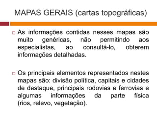 MAPAS GERAIS (cartas topográficas)
 As informações contidas nesses mapas são
muito genéricas, não permitindo aos
especialistas, ao consultá-lo, obterem
informações detalhadas.
 Os principais elementos representados nestes
mapas são: divisão política, capitais e cidades
de destaque, principais rodovias e ferrovias e
algumas informações da parte física
(rios, relevo, vegetação).
 