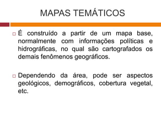 MAPAS TEMÁTICOS
 É construído a partir de um mapa base,
normalmente com informações políticas e
hidrográficas, no qual são cartografados os
demais fenômenos geográficos.
 Dependendo da área, pode ser aspectos
geológicos, demográficos, cobertura vegetal,
etc.
 
