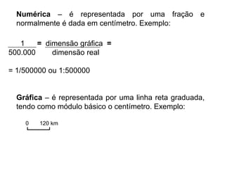 Numérica – é representada por uma fração e
normalmente é dada em centímetro. Exemplo:
1 = dimensão gráfica =
500.000 dimensão real
= 1/500000 ou 1:500000
Gráfica – é representada por uma linha reta graduada,
tendo como módulo básico o centímetro. Exemplo:
0 120 km
 