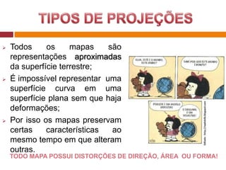  Todos os mapas são
representações aproximadas
da superfície terrestre;
 É impossível representar uma
superfície curva em uma
superfície plana sem que haja
deformações;
 Por isso os mapas preservam
certas características ao
mesmo tempo em que alteram
outras.
TODO MAPA POSSUI DISTORÇÕES DE DIREÇÃO, ÁREA OU FORMA!
 