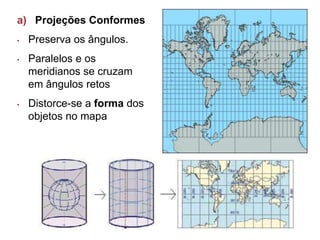 a) Projeções Conformes
• Preserva os ângulos.
• Paralelos e os
meridianos se cruzam
em ângulos retos
• Distorce-se a forma dos
objetos no mapa
 