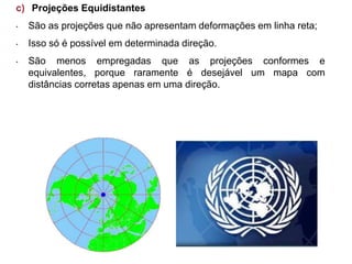 c) Projeções Equidistantes
• São as projeções que não apresentam deformações em linha reta;
• Isso só é possível em determinada direção.
• São menos empregadas que as projeções conformes e
equivalentes, porque raramente é desejável um mapa com
distâncias corretas apenas em uma direção.
 