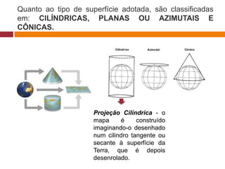 Quanto ao tipo de superfície adotada, são classificadas
em: CILÍNDRICAS, PLANAS OU AZIMUTAIS E
CÔNICAS.
Projeção Cilíndrica - o
mapa é construído
imaginando-o desenhado
num cilindro tangente ou
secante à superfície da
Terra, que é depois
desenrolado.
 