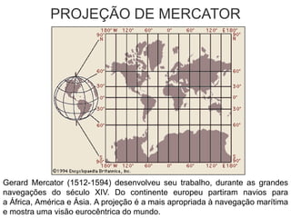 PROJEÇÃO DE MERCATOR
Gerard Mercator (1512-1594) desenvolveu seu trabalho, durante as grandes
navegações do século XIV. Do continente europeu partiram navios para
a África, América e Ásia. A projeção é a mais apropriada à navegação marítima
e mostra uma visão eurocêntrica do mundo.
 