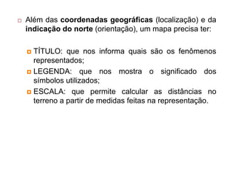  Além das coordenadas geográficas (localização) e da
indicação do norte (orientação), um mapa precisa ter:
 TÍTULO: que nos informa quais são os fenômenos
representados;
 LEGENDA: que nos mostra o significado dos
símbolos utilizados;
 ESCALA: que permite calcular as distâncias no
terreno a partir de medidas feitas na representação.
 