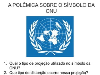 A POLÊMICA SOBRE O SÍMBOLO DA
ONU
1. Qual o tipo de projeção utilizado no símbolo da
ONU?
2. Que tipo de distorção ocorre nessa projeção?
 