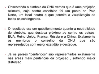  Observando o símbolo da ONU vemos que é uma projeção
azimutal, cujo centro escolhido foi um ponto no Pólo
Norte, um local neutro e que permite a visualização de
todos os contingentes.
 O resultado era um questionamento quanto a neutralidade
do símbolo, que destaca próximo ao centro os países:
EUA, Reino Unido, França, Rússia e a China. Exatamente
os membros o conselho da ONU que são
representados com maior exatidão e destaque.
 Já os países “periféricos” são representados exatamente
nas áreas mais periféricas da projeção , sofrendo maior
distorção.
 