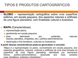 TIPOS E PRODUTOS CARTOGRÁFICOS
 GLOBO – representação cartográfica sobre uma superfície
esférica, em escala pequena, dos aspectos naturais e artificiais
de uma figura planetária, com finalidade cultural e ilustrativa.
 MAPA (Características)
 representação plana;
 geralmente em escala pequena;
 área delimitada por acidentes naturais
(bacias, planaltos, chapadas, etc.), político-administrativos;
 destinação a fins temáticos, culturais ou ilustrativos.
A partir dessas características pode-se generalizar o conceito:
“Mapa é a representação no plano, normalmente em escala pequena, dos
aspectos geográficos, naturais, culturais e artificiais de uma área tomada na
superfície de uma Figura planetária, delimitada por elementos
físicos, político-administrativos, destinada aos mais variados
usos, temáticos, culturais e ilustrativos."
 