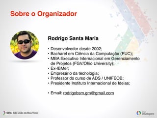 Sobre o Organizador
Rodrigo Santa Maria
• Desenvolvedor desde 2002;
• Bacharel em Ciência da Computação (PUC);
• MBA Executivo Internacional em Gerenciamento
de Projetos (FGV/Ohio University);
• Ex-IBMer;
• Empresário da tecnologia;
• Professor do curso de ADS / UNIFEOB;
• Presidente Instituto Internacional de Ideias;
• Email: rodrigobsm.gm@gmail.com
 