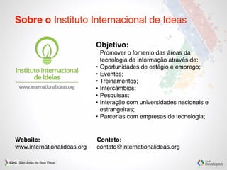 Sobre o Instituto Internacional de Ideas
Objetivo:
Promover o fomento das áreas da
tecnologia da informação através de:
• Oportunidades de estágio e emprego;
• Eventos;
• Treinamentos;
• Intercâmbios;
• Pesquisas;
• Interação com universidades nacionais e
estrangeiras;
• Parcerias com empresas de tecnologia;
Website:
www.internationalideas.org
Contato:
contato@internationalideas.org
 