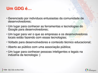 Um GDG é…
• Gerenciado por indivíduos entusiastas da comunidade de
desenvolvedores;
• Um lugar para conhecer as ferramentas e tecnologias do
Google para desenvolvedores;
• Um lugar para ver o que as empresas e os desenvolvedores
locais estão fazendo com essas tecnologias;
• Voltado para desenvolvedores e conteúdo técnico educacional;
• Aberto ao público com uma associação pública;
• Um lugar para conhecer pessoas inteligentes e legais na
indústria da tecnologia :)
 