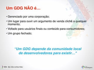 “Um GDG depende da comunidade local
de desenvolvedores para existir…"
Um GDG NÃO é…
• Gerenciado por uma corporação;
• Um lugar para ouvir um argumento de venda clichê a qualquer
momento;
• Voltado para usuários ﬁnais ou conteúdo para consumidores;
• Um grupo fechado;
 