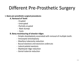 Different Pre-Prosthetic Surgery
I. Basic pre-prosthetic surgical procedures
A. Removal of Teeth
- Erupted
- Unerupted
- Partially erupted
- Root stumps
- Cysts
B. Bony recontouring of alveolar ridges
- Simple alveoloplasty associated with removal of multiple teeth.
- Intraseptal alveoloplasty
- Maxillary tuberosity reduction
- Buccal exostosis and excessive undercuts
- Lateral palatal exostosis
- Mylohyoid ridge reduction
- Genial tubercle reduction
101
 