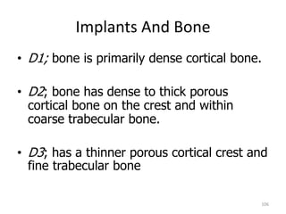 Implants And Bone
106
• D1; bone is primarily dense cortical bone.
• D2; bone has dense to thick porous
cortical bone on the crest and within
coarse trabecular bone.
• D3; has a thinner porous cortical crest and
fine trabecular bone
 
